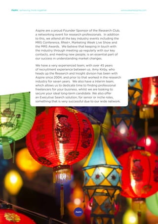 | achieving more together www.weareaspire.com
Aspire are a proud Founder Sponsor of the Research Club,
a networking event for research professionals. In addition
to this, we attend all the key industry events including the
MRS Conference, RNet+, Marketing Week Live Show and
the MRS Awards. We believe that keeping in touch with
the industry through meeting up regularly with our key
contacts, and meeting new people, is an essential part of
our success in understanding market changes.
We have a very experienced team, with over 45 years
of recruitment experience between us. Amy Kirby, who
heads up the Research and Insight divison has been with
Aspire since 2004, and prior to that worked in the research
industry for seven years. We also have a Interim team,
which allows us to dedicate time to finding professional
freelancers for your business, whilst we are looking to
secure your ideal long-term candidate. We also offer
an Executive Search solution, for senior or niche roles,
something that is very successful due to our wide network.
 