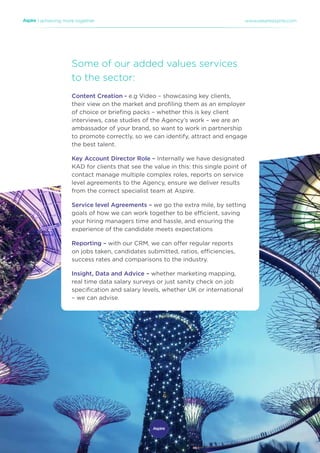 | achieving more together www.weareaspire.com
Some of our added values services
to the sector:
Content Creation - e.g Video – showcasing key clients,
their view on the market and profiling them as an employer
of choice or briefing packs – whether this is key client
interviews, case studies of the Agency’s work – we are an
ambassador of your brand, so want to work in partnership
to promote correctly, so we can identify, attract and engage
the best talent.
Key Account Director Role – Internally we have designated
KAD for clients that see the value in this: this single point of
contact manage multiple complex roles, reports on service
level agreements to the Agency, ensure we deliver results
from the correct specialist team at Aspire.
Service level Agreements – we go the extra mile, by setting
goals of how we can work together to be efficient, saving
your hiring managers time and hassle, and ensuring the
experience of the candidate meets expectations
Reporting – with our CRM, we can offer regular reports
on jobs taken, candidates submitted, ratios, efficiencies,
success rates and comparisons to the industry.
Insight, Data and Advice – whether marketing mapping,
real time data salary surveys or just sanity check on job
specification and salary levels, whether UK or international
– we can advise.
 