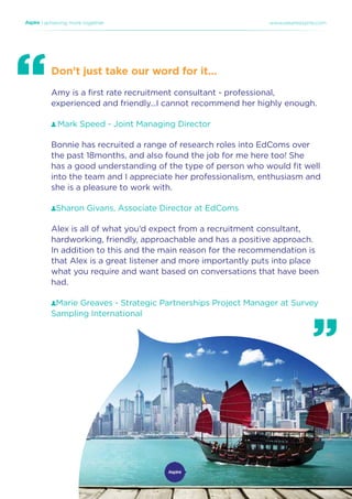| achieving more together www.weareaspire.com
Don’t just take our word for it…
Amy is a first rate recruitment consultant - professional,
experienced and friendly...I cannot recommend her highly enough.
Mark Speed - Joint Managing Director
Bonnie has recruited a range of research roles into EdComs over
the past 18months, and also found the job for me here too! She
has a good understanding of the type of person who would fit well
into the team and I appreciate her professionalism, enthusiasm and
she is a pleasure to work with.
Sharon Givans, Associate Director at EdComs
Alex is all of what you’d expect from a recruitment consultant,
hardworking, friendly, approachable and has a positive approach.
In addition to this and the main reason for the recommendation is
that Alex is a great listener and more importantly puts into place
what you require and want based on conversations that have been
had.
Marie Greaves - Strategic Partnerships Project Manager at Survey
Sampling International
 