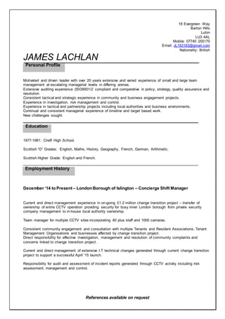 References available on request
18 Evergreen Way
Barton Hills
Luton
LU3 4AL
Mobile: 07740 255170
Email: JL183183@gmail.com
Nationality: British
JAMES LACHLAN
Motivated and driven leader with over 20 years extensive and varied experience of small and large team
management at escalating managerial levels in differing arenas.
Extensive auditing experience (ISO9001/2 compliant and comparative in policy, strategy, quality assurance and
resolution
Consistent tactical and strategic experience in community and business engagement projects.
Experience in investigation, risk management and control.
Experience in tactical and partnership projects including local authorities and business environments.
Continual and consistent managerial experience of timeline and target based work.
New challenges sought.
1977-1981: Crieff High School.
Scottish “O” Grades: English, Maths, History, Geography, French, German, Arithmetic.
Scottish Higher Grade: English and French.
December ‘14 to Present – London Borough of Islington – Concierge Shift Manager
Current and direct management experience in on-going £1.2 million change transition project – transfer of
ownership of entire CCTV operation providing security for busy inner London borough from private security
company management to in-house local authority ownership.
Team manager for multiple CCTV sites incorporating 40 plus staff and 1000 cameras.
Consistent community engagement and consultation with multiple Tenants and Resident Associations, Tenant
Management Organisations and businesses affected by change transition project.
Direct responsibility for effective investigation, management and resolution of community complaints and
concerns linked to change transition project.
Current and direct management of extensive I.T technical changes generated through current change transition
project to support a successful April ’15 launch.
Responsibility for audit and assessment of incident reports generated through CCTV activity including risk
assessment, management and control.
 