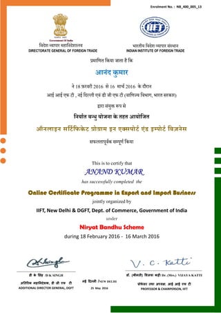 This is to certify that
ANAND KUMAR
has successfully completed the
Online Certificate Programme in Export and Import Business
jointly organized by
IIFT, New Delhi & DGFT, Dept. of Commerce, Government of India
under
Niryat Bandhu Scheme
during 18 February 2016 - 16 March 2016
नई दिल्ली /NEW DELHI
25 May 2016
डी के स िंह /D K SINGH
अतिरिक महातनिेशक, डी जी एफ टी
ADDITIONAL DIRECTOR GENERAL, DGFT
डॉ. (श्रीमिी) विजया कट्टी/ Dr. (Mrs.) VIJAYA KATTI
प्रोफे ि िथा अध्यक्ष, आई आई एफ टी
PROFESSOR & CHAIRPERSON, IIFT
प्रमाणित णिया जाता है णि
आनंद कु मार
ने 18 फ़रवरी 2016 से 16 मार्च 2016 िे दौरान
आई आई एफ टी , नई णदल्ली एवं डी जी एफ टी (वाणिज्य णवभाग, भारत सरिार)
द्वारा संयुक्त रूप से
ननर्ाात बन्धु र्ोजना के तहत आर्ोनजत
ऑनलाइन सनटानिके ट प्रोग्राम इन एक्सपोटा एंड इम्पोटा नबज़नेस
सफलतापूवचि सम्पूिच णिया
Enrolment No. : NB_400_005_13
णवदेश व्यापार महाणनदेशालय भारतीय णवदेश व्यापार संस्थान
DIRECTORATE GENERAL OF FOREIGN TRADE INDIAN INSTITUTE OF FOREIGN TRADE
 