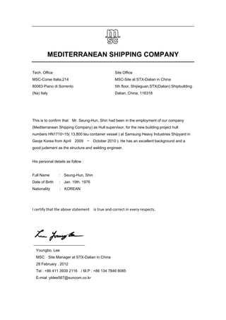 MEDITERRANEAN SHIPPING COMPANY
Tech. Office
MSC-Corse Italia,214
80063 Piano di Sorrento
(Na) Italy
Site Office
MSC-Site at STX-Dalian in China
5th floor, Shijieguan,STX(Dalian) Shipbuilding.
Dalian, China, 116318
This is to confirm that Mr. Seung-Hun, Shin had been in the employment of our company
(Mediterranean Shipping Company) as Hull supervisor, for the new building project hull
numbers HN1710~15( 13,800 teu container vessel ) at Samsung Heavy Industries Shipyard in
Geoje Korea from April 2009 ~ October 2010 ). He has an excellent background and a
good judement as the structure and welding engineer.
His personal details as follow :
Full Name : Seung-Hun, Shin
Date of Birth : Jan. 19th. 1976
Nationality : KOREAN
I certify that the above statement    is true and correct in every respects.
Youngbo, Lee
MSC Site Manager at STX-Dalian in China
28 February . 2012
Tel : +86 411 3939 2116 / M.P : +86 134 7846 8085
E-mial :yblee567@suncom.co.kr
 