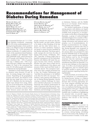 Recommendations for Management of
Diabetes During Ramadan
MONIRA AL-AROUJ, MD
1
RADHIA BOUGUERRA, MD
2
JOHN BUSE, MD, PHD
3
SHERIF HAFEZ, MD, FACP
4
MOHAMED HASSANEIN, FRCP
5
MAHMOUD ASHRAF IBRAHIM, MD
6
FARAMARZ ISMAIL-BEIGI, MD, PHD
7
IMAD EL-KEBBI, MD
8
OUSSAMA KHATIB, MD, PHD
9
SUHAIL KISHAWI, MD
10
ABDULRAZZAQ AL-MADANI, MD
11
ALY A. MISHAL, MD, FACP
12
MASOUD AL-MASKARI, MD, PHD
13
ABDALLA BEN NAKHI, MD
1
KHALED AL-RUBEAN, MD
14
I
t is estimated that there are 1.1–1.5 bil-
lion Muslims worldwide, comprising
18–25% of the world population (1,2).
Fasting during Ramadan, a holy month of
Islam, is an obligatory duty for all healthy
adult Muslims. An ϳ4.6% prevalence of
diabetes worldwide (3) coupled with the
results of the population-based Epidemi-
ology of Diabetes and Ramadan 1422/
2001 (EPIDIAR) study, which showed (in
12,243 people with diabetes from 13 Is-
lamic countries) that ϳ43% of patients
with type 1 diabetes and ϳ79% of pa-
tients with type 2 diabetes fast during Ra-
madan (4), lead to the estimation that
some 40–50 million people with diabetes
worldwide fast during Ramadan.
Ramadan is a lunar-based month, and
its duration varies between 29 and 30
days. Its timing changes with respect to
seasons. Depending on the geographical
location and season, the duration of the
daily fast may range from a few to more
than 20 h. Muslims who fast during Ra-
madan must abstain from eating, drink-
ing, use of oral medications, and smoking
from predawn to after sunset; however,
there are no restrictions on food or ﬂuid
intake between sunset and dawn. Most
people consume two meals per day dur-
ing this month, one after sunset, referred
to in Arabic as Iftar (breaking of the fast
meal), and the other before dawn, re-
ferred to as Suhur (predawn). Fasting is
not meant to create excessive hardship on
the Muslim individual. The Koran specif-
ically exempts the sick from the duty of
fasting (Holy Koran, Al-Bakarah, 183–
185), especially if fasting might lead to
harmful consequences for the individual.
Patients with diabetes fall under this cat-
egory because their chronic metabolic
disorder may place them at high risk for
various complications if the pattern and
amount of their meal and ﬂuid intake is
markedly altered. This exemption repre-
sents more than a simple permission not
to fast; the Prophet Mohammad said,
“God likes his permission to be fulﬁlled,
as he likes his will to be executed.” Nev-
ertheless, many patients with diabetes in-
sist on fasting during Ramadan, thereby
creating a medical challenge for them-
selves and their physicians. It is therefore
important that medical professionals be
aware of potential risks that may be asso-
ciated with fasting during Ramadan. This
familiarity and knowledge is as important
in Indonesia, Pakistan, and the Middle
East as it is in Europe, North America,
New Zealand, and Australia.
The medical ramiﬁcations of fasting
among patients with diabetes are largely
unknown. Due to the limited information
available from prospective or retrospec-
tive studies on the effects of fasting during
Ramadan, a group of endocrinologists
and diabetologists from a number of Mus-
lim and non-Muslim countries met to ex-
change information and opinions and to
propose a set of recommendations. Al-
though recommendations for manage-
ment of diabetes in patients who elect to
fast during Ramadan were proposed in
1995 at a conference in Casablanca (5),
the present effort was prompted by data
from the EPIDIAR study (4) showing that
fasting is quite common among Muslims
with diabetes and by the increasing
awareness that this represents a global
medical issue. The purposes of the recom-
mendations that follow are threefold: 1) to
invite an open dialogue on this important
topic, 2) to offer a set of medical opinions
and suggestions, and 3) to identify topics
of research needed to answer important
medical questions regarding fasting dur-
ing Ramadan.
In this document, we avoid use of the
terms “indications” or “contraindications”
for fasting because fasting is a religious
issue for which patients make their own
decision after receiving appropriate ad-
vice from religious teachings and from
their own health care providers. How-
ever, we emphasize that fasting, especially
among patients with type 1 diabetes with
poor glycemic control, is associated with
multiple risks. In addition to highlighting
the potential risks, we provide sugges-
tions on how to manage the patients with
diabetes who decide to fast during
Ramadan.
PATHOPHYSIOLOGY OF
FASTING — Insulin secretion in
healthy individuals is stimulated with
feeding, which promotes the storage of
glucose in liver and muscle as glycogen.
In contrast, during fasting, circulating
glucose levels tend to fall, leading to de-
creased secretion of insulin. At the same
● ● ● ● ● ● ● ● ● ● ● ● ● ● ● ● ● ● ● ● ● ● ● ● ● ● ● ● ● ● ● ● ● ● ● ● ● ● ● ● ● ● ● ● ● ● ● ● ●
From the 1
Ministry of Health, Amiri Hospital, Rawda, Kuwait; the 2
National Institute of Nutrition, Tunis,
Tunisia; the 3
Diabetes Care Center, University of North Carolina School of Medicine, Chapel Hill, North
Carolina; the 4
Department of Internal Medicine & Diabetes, Faculty of Medicine, Cairo University, Cairo,
Egypt; the 5
Department of Medicine, Glan Clwyd Hospital, Rhyl, Denbighshire, U.K.; the 6
Egyptian Diabetes
Center, Cairo, Egypt; the 7
Division of Clinical and Molecular Endocrinology, Case Western Reserve Uni-
versity, Cleveland, Ohio; the 8
Department of Medicine, Emory University School of Medicine, Atlanta,
Georgia; 9
Regional Advisor/Non Communicable Diseases/World Health Organization/Eastern Mediterra-
nean Region, Cairo, Egypt; the 10
Ministry of Health, Palestinian National Authority, Ghaza, Palestine;
11
Dubai Hospital, Dubai, United Arab Emirates; the 12
Diabetes & Endocrinology Center, Islamic Hospital,
Amman, Jordan; the 13
College of Medicine, Sultan Qaboos University, Sultante of Oman; and the 14
Diabetes
Center, Medical College, King Saud University, Riyadh, Saudi Arabia.
Address correspondence and reprint requests to Mahmoud Ashraf Ibrahim, MD, 19 Nasouh St., Zeitoun,
Cairo 11321, Egypt. E-mail: mahmoud@arab-diabetes.com.
Abbreviations: DCCT, Diabetes Control and Complications Trial; EPIDIAR, Epidemiology of Diabetes
and Ramadan 1422/2001.
© 2005 by the American Diabetes Association.
R e v i e w s / C o m m e n t a r i e s / A D A S t a t e m e n t s
A D A W O R K G R O U P R E P O R T
DIABETES CARE, VOLUME 28, NUMBER 9, SEPTEMBER 2005 2305
 