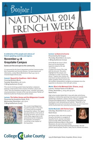 A celebration of the people and cultures of
French-speaking countries and regions.
November 4–8
Grayslake Campus
Events are free and open to the community.
Co-sponsored by the French department and the Communication
Arts, Humanities and Fine Arts division. For more events and
information, contact Maria Manterola at (847) 543-2291 or
mmanterola@clcillinois.edu.
Concert: Beyond the Headlines—Haiti in Music
Crossing Borders Music
Tuesday, November 4 at 7 p.m.
C Wing Auditorium (C005)
This concert of string quartets featuring Haitian composers
explores untold stories of the richness of Haitian culture and
“exile” from the homeland using live music, narration and audio-
visual presentation. Excerpts of the new documentary “Kenbe La”
(Hold On) by Bel Son Productions will be shown.
Lecture: The Cathar Heresy and the Albigensian Crusade
Presented by Josephine Faulk, Ph.D.
Wednesday, November 5 at 7 p.m.
C Wing Auditorium (C005)
The 20-year-long Albigensian
Crusade took place in the early
13th
century and successfully
destroyed the Cathars. The region
was placed firmly in the hands of
the kings of France, but at a price.
It left a bitter legacy that is still
remembered by the inhabitants
of Languedoc and played a
crucial role in the creation of
the Inquisition.
Lecture: La Dame à la licorne
Presented by Del Grapes
Thursday, November 6 at 7 p.m.
C Wing Auditorium (C005)
At the Musée de Cluny in Paris
there are six amazing wall
tapestries dated to the late
15th
century:
La Dame à la licorne (The Lady
with the Unicorn). The series
highlight the five senses and
culminate in a sixth “To my only
desire.” Explore their history, the
multi-level narrative elements, the
mythic qualities of the unicorn and
the multiple interpretations assigned and debated since the
tapestries re-discovery in the mid-19th century.
Movie: Blue is the Warmest Color (France, 2013)
Cannes Festival Palme d’Or Winner
Friday, November 7, 2014 at 6:30 p.m.
Room A162
High school student Adele falls in love with older artist Emma,
leading to a relationship spanning many years and causing many
awakenings: emotional, cultural, sexual, culinary, aesthetic.
Entertainment Weekly said its “raw portrayal of infatuation and
heartbreak is both devastating and sublime.” (Rated NC-17 for
sexuality) Sponsored by the International Film Series, the French department
and the Communication Arts, Humanities and Fine Arts division.
Soirée Musicale with Florina Cupsa
Saturday, November 8 at 7 p.m.
Room D100
Join Florina Cupsa, who will accompany
herself on the piano in a program of
beautiful French, German and Italian
classical songs. While attending the
National University of Music in Bucharest
(Rumania), she rose to the level of first
soloist with the Romanian National Army Ensemble. She will
perform works by Ravel, Poulenc, Verdi, Puccini, Nicolai and others.
National 2014
French Week
19351 W. Washington Street, Grayslake, Illinois, 60030
 