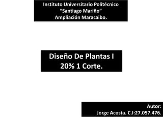 Instituto Universitario Politécnico
“Santiago Mariño”
Ampliación Maracaibo.
Autor:
Jorge Acosta. C.I:27.057.476.
Diseño De Plantas I
20% 1 Corte.
 