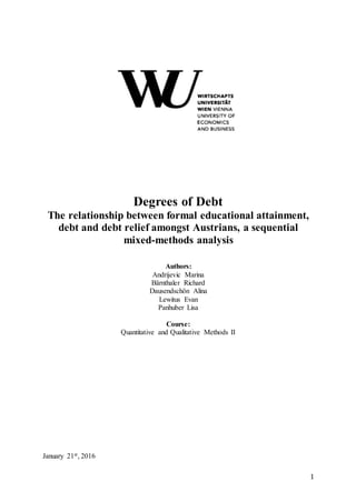 1
Degrees of Debt
The relationship between formal educational attainment,
debt and debt relief amongst Austrians, a sequential
mixed-methods analysis
Authors:
Andrijevic Marina
Bärnthaler Richard
Dausendschön Alina
Lewitus Evan
Panhuber Lisa
Course:
Quantitative and Qualitative Methods II
January 21st, 2016
 