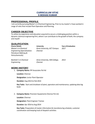 CURRICULUM VITAE
S MOHAN KUMAR
PROFESSIONAL PROFILE
I am currently pursuing Master’s in Chemical Engineering. Prior to my master’s I have worked in
range of roles that include Plant Operation and Planning.
CAREER OBJECTIVE
To utilize my experience and education acquired to secure a challenging position within a
dynamic chemical engineering firm, where I can contribute to the growth of both, the company
and myself.
QUALIFICATION
Course Details University Year of Graduation
Master’s in Chemical
Engineering (Specialization:
Petroleum Refining &
Petrochemicals)
Anna University, ACT Campus
Chennai
2017
Bachelor’s in Chemical
Engineering
Anna University, SSN Collage,
Chennai
2013
WORK HISTORY
1. Company Name: PIP Associates Pvt ltd
Location: Chennai
Designation: Junior Plant Operator
Duration: Aug 2013 to Feb 2014
Key Tasks: Start and shutdown of plant, operation and maintenance, updating data log
book
2. Company Name: Precision Equipments Chennai Pvt Ltd.
Location: Chennai
Designation: Plant Engineer Trainee
Duration: Apr 2014 to Aug 2014
Key Tasks: Preparation of master information & manufacturing schedule, customer
coordination and keeping track of dispatch activities
 