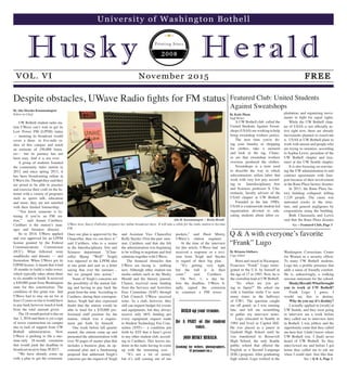Despite obstacles, UWave Radio fights for FM status
By Alia Marsha Kusumaningrat
Editor-in-Chief
Q & A with everyone’s favorite
“Frank” Lugo
By Brianna Ishihara
Copy Editor
UW Bothell student radio sta-
tion UWave can’t wait to get its
Low Power FM (LPFM) status
— meaning its broadcast would
cover a three- to five-mile ra-
dius of this campus and reach
an estimate of 350,000 listen-
ers— but its journey has not
been easy. And it is not over.
A group of students founded
the community radio station in
2012 and since spring 2013, it
has been broadcasting online at
UWave.fm.Though they said they
are proud to be able to practice
and exercise their craft on the In-
ternet with a variety of programs
such as sports talk, education
and more, they are not satisfied
with their limited listenership.
“You know someone is lis-
tening if you’re an FM sta-
tion,” said Amani Carithers.
Carithers is the station’s man-
ager and business director.
So in 2014, UWave applied
and was approved for an LPFM
license granted by the Federal
Communications Commission
(FCC). What followed were
roadblocks and detours — and
frustration. When UWave got its
LPFM license, it meant that it had
18 months to build a radio tower,
which typically takes about three
to six months to build. It received
a $30,000 grant from Washington
state for this construction. The
condition of this grant was that
UWave had to stay on air for at
least 12 years or else it would have
to pay back however much it took
from the total amount given.
The 18-month period is due on
Jan. 1, 2016 and there is yet a sign
of tower construction on campus
due to lack of support from UW
Bothell administration. Now
UWave is pushing to file a one-
time-only 18-month extension
that would push the deadline to
broadcastonairtoJune302017.
“We have already come up
with a plan to get the extension.
Once our plan is approved by the
Chancellor, then we can have it,”
said Carithers, who is a senior
in the Interdisciplinary Arts and
Sciences department. “[Chan-
cellor Bjong “Wolf” Yeigh]
was opposed to the LPFM idea
at one point and sent us a letter
saying that over the summer…
but we jumped into action.”
Some of Yeigh’s concerns are
the possibility of the station fail-
ing and having to pay back the
grant from the state. According to
Carithers, during their correspon-
dence, Yeigh had also expressed
doubt that the station would be
able to fund for a $70,000 pro-
fessional staff position for the
station, which was a require-
ment put forth by himself.
One week before fall quarter
started, the station came up and
presented the administration with
over 50 pages of master plan that
includes a business plan, an op-
erational plan and a fundraising
proposal that addressed Yeigh’s
concerns per the request of Yeigh
and Assistant Vice Chancellor
Kelly Snyder. Over the past sum-
mer, Carithers said that she felt
the administration was beginning
to be willing to negotiate and find
solutions together with UWave.
The financial obstacles that
UWave are facing is nothing
new. Although other student-run
media outlets such as the Husky
Herald and the literary journal,
Clamor, received some funding
from the Services and Activities
Fees Committee (SAF) through
Club Council, UWave received
none. As a club, however, they
still can request budget for events
and equipments, but they always
receive only 66% funding per
every equipment request made
to Student Technology Fee Com-
mittee (STF)— a condition put
forth by STF that it hasn’t given
to any other student club, accord-
ing to Carithers. This leaves stu-
dents in the radio having to come
up with the remaining cost.
“It’s not a lot of money
but it’s still coming out of our
pockets,” said Hasit Mistry,
UWave’s station engineer.
At the time of the interview
for this article, UWave had not
received a response or a revi-
sion from Yeigh and Snyder
in regard of their big plan.
“It’s getting very tight,
but the ball is in their
court,” said Carithers.
On Nov. 1, a day be-
fore the deadline, UWave fi-
nally signed the extension
to construct a FM tower.
Featured Club: United Students
Against Sweatshops
UWave host, Stacey Fullwiler, prepares her online broadcast show. It will take a while for the radio station to become
FM.
Alia M. Kusumaningrat / Husky Herald
A UW Bothell club called the
United Students Against Sweat-
shops (USAS) are working to help
bring sweatshop workers justice.
The next time you're do-
ing your laundry or shopping
for clothes, take a moment
and look at the tag. Chanc-
es are that sweatshop workers
overseas produced the clothes.
Sweatshops is a term used
to describe the way in which
subcontractors utilize labor that
work with very low pay, accord-
ing to Interdisciplinary Arts
and Sciences professor S. Cha-
rusheela, faculty advisor of the
USAS chapter at UW Bothell.
Founded in the late 1990s,
USAS is a nationwide student-led
organization devoted to edu-
cating students about labor ex-
ploitation, and organizing move-
ments to fight for equal rights.
While the UW Bothell chap-
ter of USAS is not officially ac-
tive right now, there are already
movements planned to reactivate
it. USAS at UW Bothell plans to
work with unions and people who
are trying to unionize, according
to Sophia Lewis, president of the
UW Bothell chapter and trea-
surer at the UW Seattle chapter.
It is also focusing on convinc-
ing the UW administration to end
contract agreements with Jans-
port because of their involvement
in the Rana Plaza factory disaster.
In 2013, the Rana Plaza fac-
tory building collapsed, killing
1,129 people. The cause was
untreated cracks in the struc-
ture, and general negligence by
corporations using the building.
Both Charuseela and Lewis
said that the Rana Plaza disaster
By Katie Pham
Staff Writer
See > Featured Club, Page 3
Born and raised in Nicaragua,
Francisco “Frank” Logo immi-
grated to the U.S. by himself at
the age of 17 in 1983. Now, he is
the custodian lead at UW Bothell.
“So, when are you go-
ing to Japan?” He asked me
with a familiar smile I’ve seen
many times in the hallways
of UW1. The question caught
me off guard, as I was running
late, and left me scrambling
to gather my interview notes.
Logo relocated to Seattle in
1984 and lived in Capitol Hill.
He was placed as a junior at
Garfield High School until he
was transferred to Roosevelt
High School, the only Seattle
public school that offered the
English as a Second Language
(ESL) program. After graduating
high school, Logo worked at the
Washington Corrections Center
for Women as a security officer.
To many UW Bothell students,
Logo has a prolific presence that
adds a sense of friendly comfort.
He is, unknowingly, a walking
mission statement for the school.
HuskyHerald:Whatbrought
you to work at UW Bothell?
Frank Logo: I guess, I
would say this is destiny.
Why do you say it’s destiny?
I actually applied to [work] at
UW Seattle, and they were going
to interview me a week before
they called me to interview here
in Bothell. I was jobless and the
opportunity came that they called
me here first. I didn’t know where
UW Bothell was. I [had] never
heard of UW Bothell. So they
interviewed me and before I got
home they called me to ask me
when I could start. Just like that.
See > Q & A, Page 2
BUILD up your resume.
Be A PART of the student
voice.
JOIN HUSKY HERALD.
(Looking for writers, photographers,
IT personnel etc.)
 