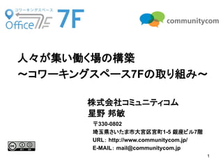 1
株式会社コミュニティコム
星野 邦敏
人々が集い働く場の構築
～コワーキングスペース7Fの取り組み～
〒330-0802
埼玉県さいたま市大宮区宮町1-5 銀座ビル7階
URL： http://www.communitycom.jp/
E-MAIL： mail@communitycom.jp
 
