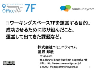 1 
株式会社コミュニティコム 
星野 邦敏 
コワーキングスペース7Fを運営する目的、 
成功させるために取り組んだこと、 
運営して出てきた課題など。 
〒330-0802 
埼玉県さいたま市大宮区宮町1-5 銀座ビル7階 
URL： http://www.communitycom.jp/ 
E-MAIL： mail@communitycom.jp  