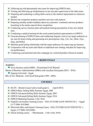 z
Following up with pharmatrade sales team for Improving EIPICO sales.
Visiting and following up all pharmacies in my area plus supervision to the other areas.
Preparing and conducting a selling skills course to the medical representatives whenever
needed.
Monitor the competitor products and their activities with analysis.
Preparing monthly market feedback about my customers’ comments and new products
launching in the market special direct competitors.
Conducting survey, business plan and medical training presentation of any new launch
item.
Conducting a medical training for the newly joined medical representative to EIPICO.
Good positioning of EIPICO items and conducting frequent visits to my target audiences in
my area for keep writing and generating new prescriptions. (Gp., Uro., Int., Dent., Gyn.,
Surg. and Ortho)
Maintain good lasting relationship with the target audiences for improving my business.
Cooperation with my team individuals to implement new strategy and plan for improving
our performance.
Conducting a promotional and sales campaign on a selected product whenever needed.
CREDENTIALS
Academic:
Swiss business school (SBS) – Switzerland (UAE Branch)
Master of Business Administration (MBA) with excellent final grade (2014 – 2016)
Zagazig University - Egypt
BSc of Vet. Medicine –with Good final grade (1999 - 2004).
COURSES
IELTS – British Council with overall grade 6. (April 2015)
EIPICO Basic Selling Skills Seminar, Egypt, 2005
EIPICO Advanced Selling Skills Seminar, Egypt, 2007
EIPICO Advanced Selling Skills Seminar, Egypt, 2014
EIPICO Marketing Seminar, UAE, 2016
English Conversation Training Course - FGI ( FUTURE GATE INSTITUTE ) – Egypt.
(11/7/2006–8/8/2006)
Microsoft office and internet Training Course - FGI ( FUTURE GATE INSTITUTE ) –
Egypt. (1/7/2006–30/8/2006)
Oracle training course - Pharmatrade - UAE ( Feb. 2010)
 