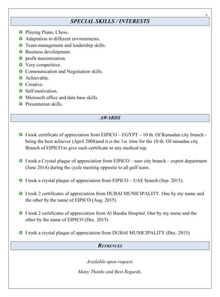 z
SPECIAL SKILLS / INTERESTS
Playing Piano, Chess.
Adaptation to different environments.
Team management and leadership skills.
Business development.
profit maximization.
Very competitive.
Communication and Negotiation skills.
Achievable.
Creative.
Self-motivation.
Microsoft office and data base skills.
Presentation skills.
AWARDS
I took certificate of appreciation from EIPICO – EGYPT – 10 th. Of Ramadan city branch -
being the best achiever (April 2008)and it is the 1st. time for the 10 th. Of ramadan city
Branch of EIPICO to give such certificate to any medical rep.
I took a Crystal plaque of appreciation from EIPICO – nasr city branch – export department
(June 2014) during the cycle meeting opposite to all gulf team.
I took a crystal plaque of appreciation from EIPICO – UAE branch (Sep. 2015).
I took 2 certificates of appreciation from DUBAI MUNICIPALITY. One by my name and
the other by the name of EIPICO (Aug. 2015)
I took 2 certificates of appreciation from Al Baraha Hospital. One by my name and the
other by the name of EIPICO (Dec. 2015)
I took a crystal plaque of appreciation from DUBAI MUNICIPALITY (Dec. 2015)
REFRENCES
Available upon request.
Many Thanks and Best Regards.
 