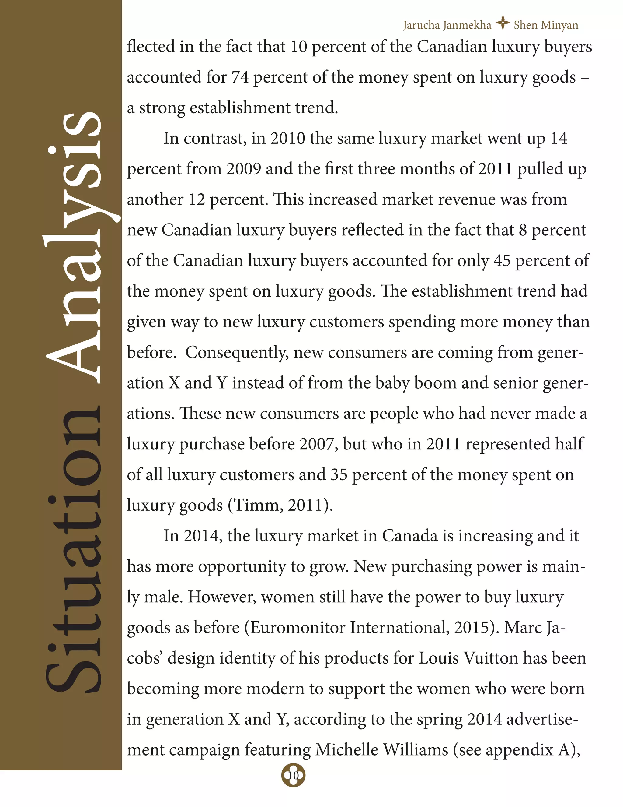 Jarucha Janmekha Shen Minyan
10
SituationAnalysis
flected in the fact that 10 percent of the Canadian luxury buyers
accounted for 74 percent of the money spent on luxury goods –
a strong establishment trend.
In contrast, in 2010 the same luxury market went up 14
percent from 2009 and the first three months of 2011 pulled up
another 12 percent. This increased market revenue was from
new Canadian luxury buyers reflected in the fact that 8 percent
of the Canadian luxury buyers accounted for only 45 percent of
the money spent on luxury goods. The establishment trend had
given way to new luxury customers spending more money than
before. Consequently, new consumers are coming from gener-
ation X and Y instead of from the baby boom and senior gener-
ations. These new consumers are people who had never made a
luxury purchase before 2007, but who in 2011 represented half
of all luxury customers and 35 percent of the money spent on
luxury goods (Timm, 2011).
In 2014, the luxury market in Canada is increasing and it
has more opportunity to grow. New purchasing power is main-
ly male. However, women still have the power to buy luxury
goods as before (Euromonitor International, 2015). Marc Ja-
cobs’ design identity of his products for Louis Vuitton has been
becoming more modern to support the women who were born
in generation X and Y, according to the spring 2014 advertise-
ment campaign featuring Michelle Williams (see appendix A),
 