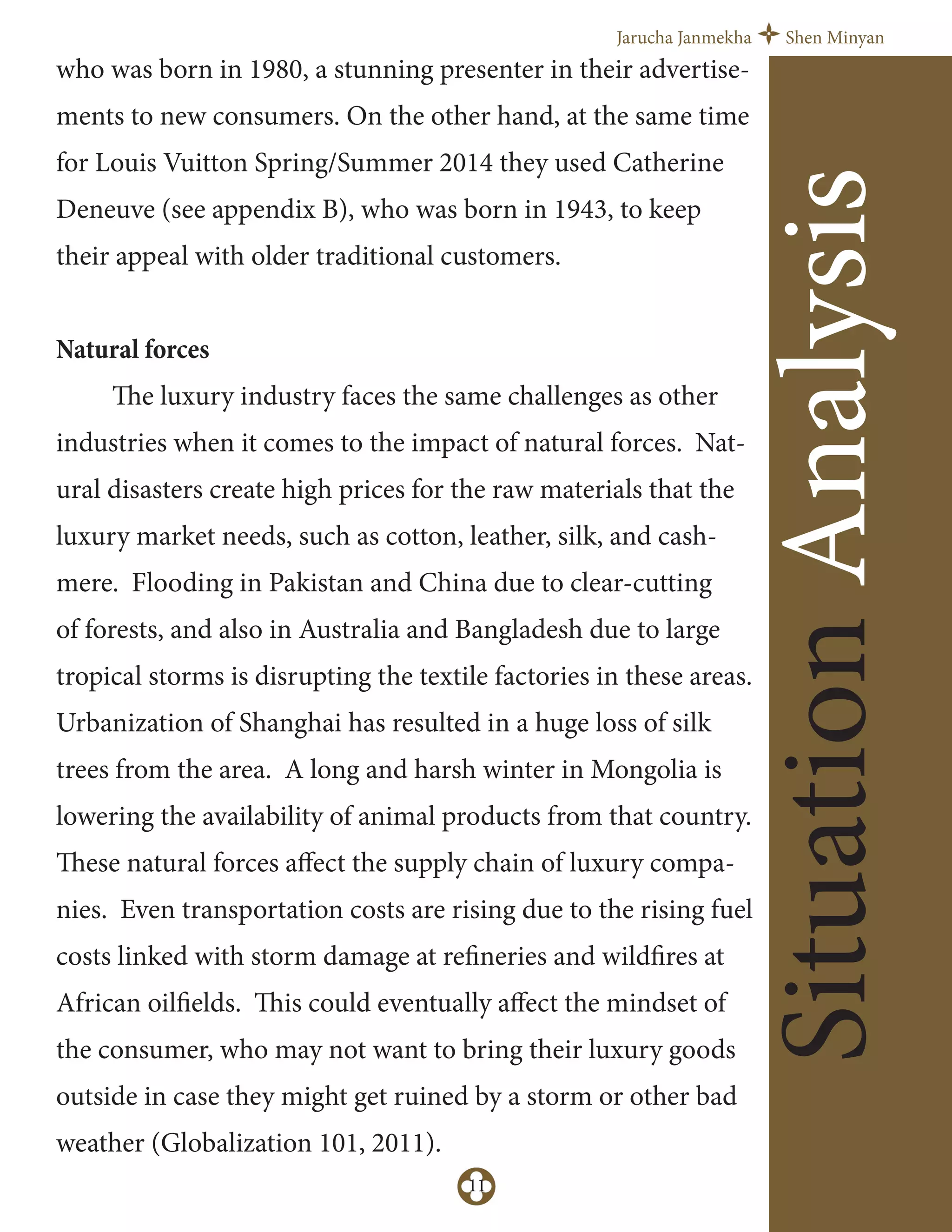 Jarucha Janmekha Shen Minyan
11
SituationAnalysis
who was born in 1980, a stunning presenter in their advertise-
ments to new consumers. On the other hand, at the same time
for Louis Vuitton Spring/Summer 2014 they used Catherine
Deneuve (see appendix B), who was born in 1943, to keep
their appeal with older traditional customers.
Natural forces
The luxury industry faces the same challenges as other
industries when it comes to the impact of natural forces. Nat-
ural disasters create high prices for the raw materials that the
luxury market needs, such as cotton, leather, silk, and cash-
mere. Flooding in Pakistan and China due to clear-cutting
of forests, and also in Australia and Bangladesh due to large
tropical storms is disrupting the textile factories in these areas.
Urbanization of Shanghai has resulted in a huge loss of silk
trees from the area. A long and harsh winter in Mongolia is
lowering the availability of animal products from that country.
These natural forces aﬀect the supply chain of luxury compa-
nies. Even transportation costs are rising due to the rising fuel
costs linked with storm damage at refineries and wildfires at
African oilfields. This could eventually aﬀect the mindset of
the consumer, who may not want to bring their luxury goods
outside in case they might get ruined by a storm or other bad
weather (Globalization 101, 2011).
 