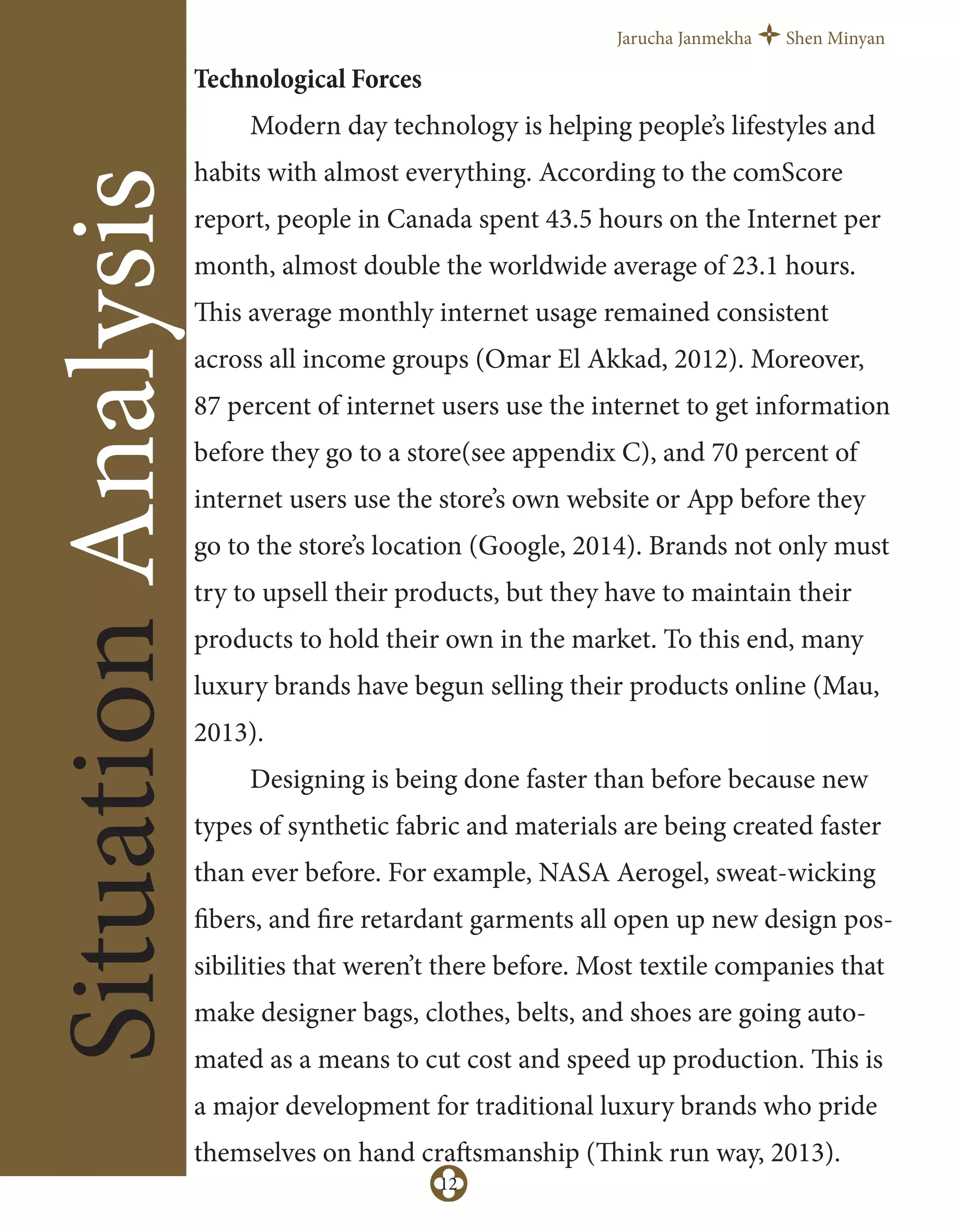 Jarucha Janmekha Shen Minyan
12
SituationAnalysis
Technological Forces
Modern day technology is helping people’s lifestyles and
habits with almost everything. According to the comScore
report, people in Canada spent 43.5 hours on the Internet per
month, almost double the worldwide average of 23.1 hours.
This average monthly internet usage remained consistent
across all income groups (Omar El Akkad, 2012). Moreover,
87 percent of internet users use the internet to get information
before they go to a store(see appendix C), and 70 percent of
internet users use the store’s own website or App before they
go to the store’s location (Google, 2014). Brands not only must
try to upsell their products, but they have to maintain their
products to hold their own in the market. To this end, many
luxury brands have begun selling their products online (Mau,
2013).
Designing is being done faster than before because new
types of synthetic fabric and materials are being created faster
than ever before. For example, NASA Aerogel, sweat-wicking
fibers, and fire retardant garments all open up new design pos-
sibilities that weren’t there before. Most textile companies that
make designer bags, clothes, belts, and shoes are going auto-
mated as a means to cut cost and speed up production. This is
a major development for traditional luxury brands who pride
themselves on hand craftsmanship (Think run way, 2013).
 
