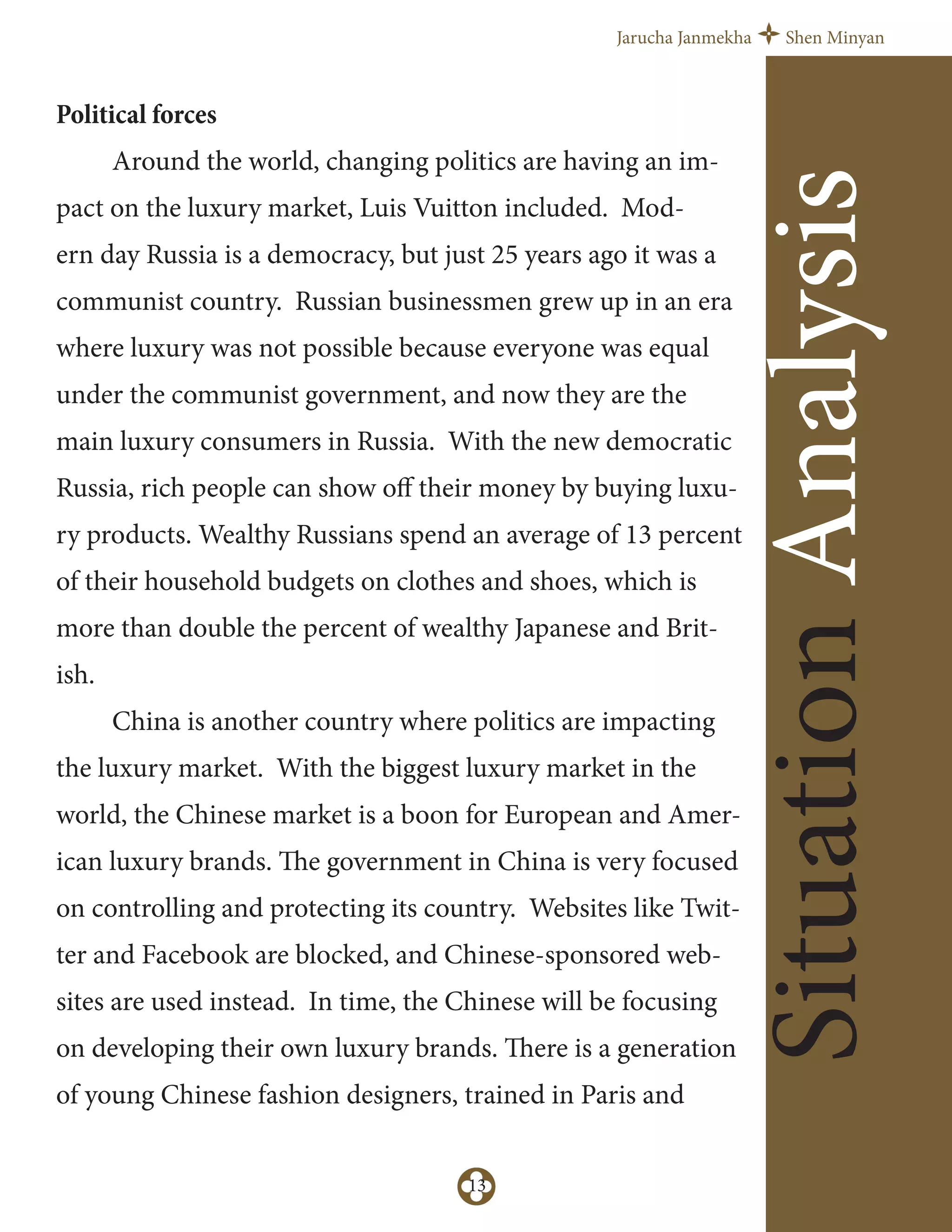Jarucha Janmekha Shen Minyan
13
SituationAnalysis
Political forces
Around the world, changing politics are having an im-
pact on the luxury market, Luis Vuitton included. Mod-
ern day Russia is a democracy, but just 25 years ago it was a
communist country. Russian businessmen grew up in an era
where luxury was not possible because everyone was equal
under the communist government, and now they are the
main luxury consumers in Russia. With the new democratic
Russia, rich people can show oﬀ their money by buying luxu-
ry products. Wealthy Russians spend an average of 13 percent
of their household budgets on clothes and shoes, which is
more than double the percent of wealthy Japanese and Brit-
ish.
China is another country where politics are impacting
the luxury market. With the biggest luxury market in the
world, the Chinese market is a boon for European and Amer-
ican luxury brands. The government in China is very focused
on controlling and protecting its country. Websites like Twit-
ter and Facebook are blocked, and Chinese-sponsored web-
sites are used instead. In time, the Chinese will be focusing
on developing their own luxury brands. There is a generation
of young Chinese fashion designers, trained in Paris and
 