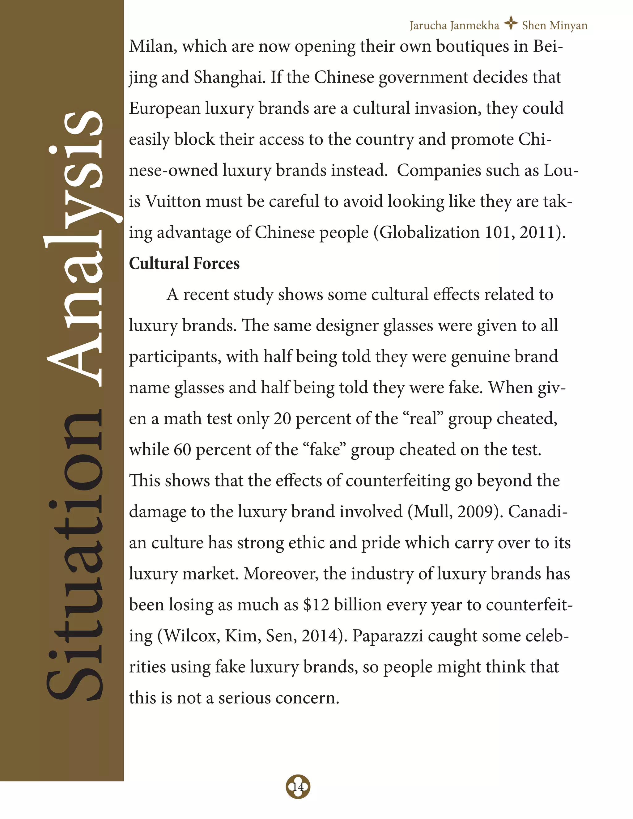 Jarucha Janmekha Shen Minyan
14
SituationAnalysis
Milan, which are now opening their own boutiques in Bei-
jing and Shanghai. If the Chinese government decides that
European luxury brands are a cultural invasion, they could
easily block their access to the country and promote Chi-
nese-owned luxury brands instead. Companies such as Lou-
is Vuitton must be careful to avoid looking like they are tak-
ing advantage of Chinese people (Globalization 101, 2011).
Cultural Forces
A recent study shows some cultural eﬀects related to
luxury brands. The same designer glasses were given to all
participants, with half being told they were genuine brand
name glasses and half being told they were fake. When giv-
en a math test only 20 percent of the “real” group cheated,
while 60 percent of the “fake” group cheated on the test.
This shows that the eﬀects of counterfeiting go beyond the
damage to the luxury brand involved (Mull, 2009). Canadi-
an culture has strong ethic and pride which carry over to its
luxury market. Moreover, the industry of luxury brands has
been losing as much as $12 billion every year to counterfeit-
ing (Wilcox, Kim, Sen, 2014). Paparazzi caught some celeb-
rities using fake luxury brands, so people might think that
this is not a serious concern.
 