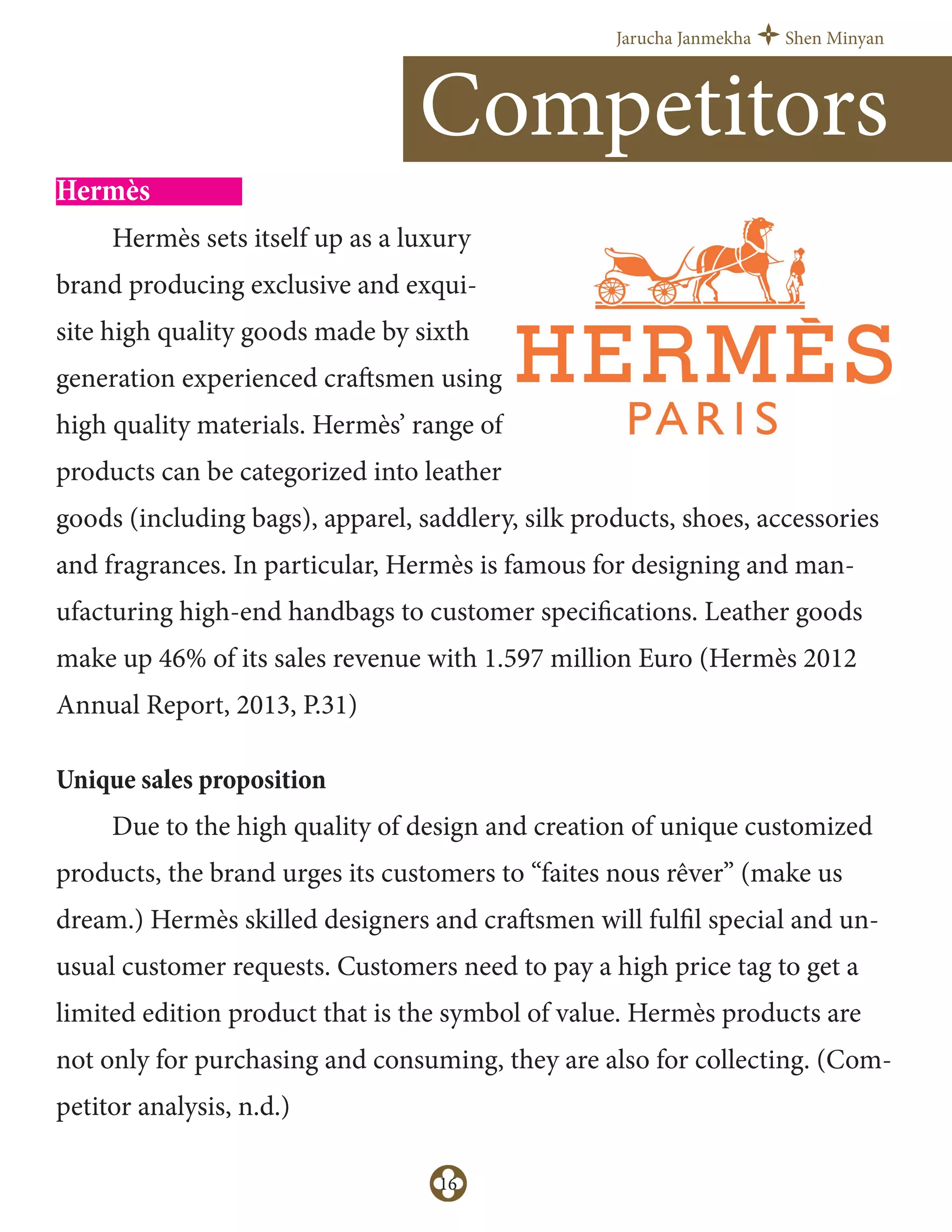 Jarucha Janmekha Shen Minyan
16
Hermès
Hermès sets itself up as a luxury
brand producing exclusive and exqui-
site high quality goods made by sixth
generation experienced craftsmen using
high quality materials. Hermès’ range of
products can be categorized into leather
goods (including bags), apparel, saddlery, silk products, shoes, accessories
and fragrances. In particular, Hermès is famous for designing and man-
ufacturing high-end handbags to customer specifications. Leather goods
make up 46% of its sales revenue with 1.597 million Euro (Hermès 2012
Annual Report, 2013, P.31)
Unique sales proposition
Due to the high quality of design and creation of unique customized
products, the brand urges its customers to “faites nous rêver” (make us
dream.) Hermès skilled designers and craftsmen will fulfil special and un-
usual customer requests. Customers need to pay a high price tag to get a
limited edition product that is the symbol of value. Hermès products are
not only for purchasing and consuming, they are also for collecting. (Com-
petitor analysis, n.d.)
Competitors
 