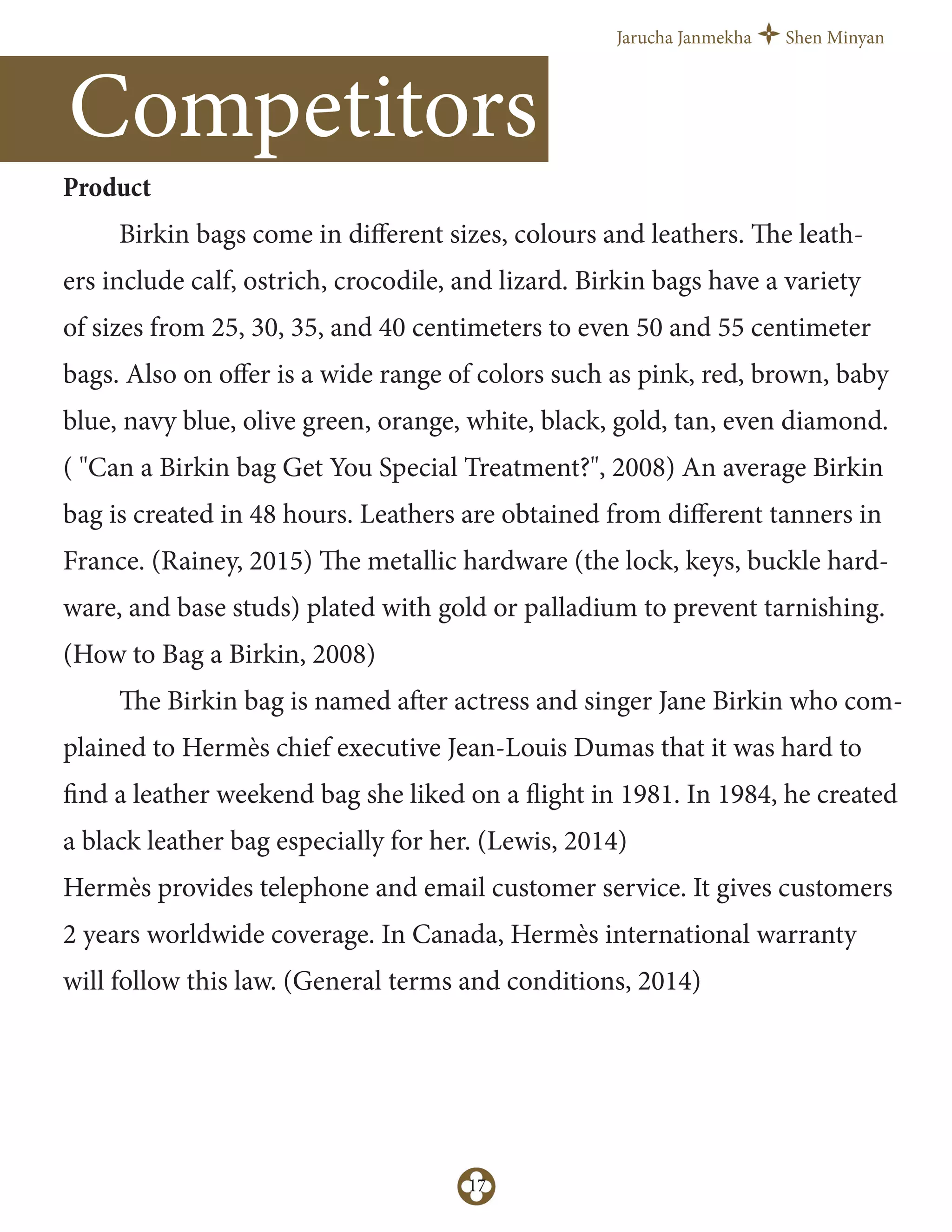 Jarucha Janmekha Shen Minyan
17
Product
Birkin bags come in diﬀerent sizes, colours and leathers. The leath-
ers include calf, ostrich, crocodile, and lizard. Birkin bags have a variety
of sizes from 25, 30, 35, and 40 centimeters to even 50 and 55 centimeter
bags. Also on oﬀer is a wide range of colors such as pink, red, brown, baby
blue, navy blue, olive green, orange, white, black, gold, tan, even diamond.
( "Can a Birkin bag Get You Special Treatment?", 2008) An average Birkin
bag is created in 48 hours. Leathers are obtained from diﬀerent tanners in
France. (Rainey, 2015) The metallic hardware (the lock, keys, buckle hard-
ware, and base studs) plated with gold or palladium to prevent tarnishing.
(How to Bag a Birkin, 2008)
The Birkin bag is named after actress and singer Jane Birkin who com-
plained to Hermès chief executive Jean-Louis Dumas that it was hard to
find a leather weekend bag she liked on a flight in 1981. In 1984, he created
a black leather bag especially for her. (Lewis, 2014)
Hermès provides telephone and email customer service. It gives customers
2 years worldwide coverage. In Canada, Hermès international warranty
will follow this law. (General terms and conditions, 2014)
Competitors
 