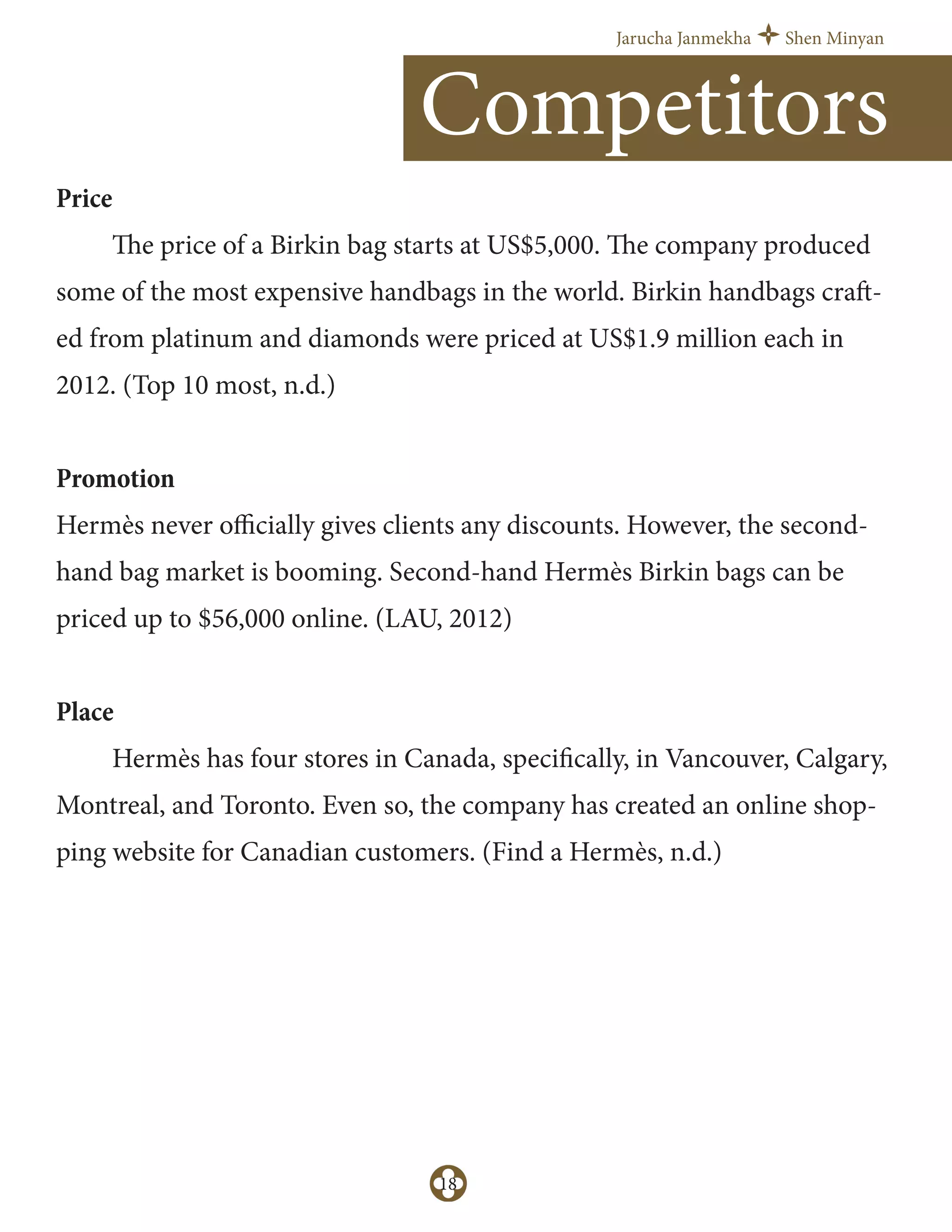 Jarucha Janmekha Shen Minyan
18
Price
The price of a Birkin bag starts at US$5,000. The company produced
some of the most expensive handbags in the world. Birkin handbags craft-
ed from platinum and diamonds were priced at US$1.9 million each in
2012. (Top 10 most, n.d.)
Promotion
Hermès never oﬃcially gives clients any discounts. However, the second-
hand bag market is booming. Second-hand Hermès Birkin bags can be
priced up to $56,000 online. (LAU, 2012)
Place
Hermès has four stores in Canada, specifically, in Vancouver, Calgary,
Montreal, and Toronto. Even so, the company has created an online shop-
ping website for Canadian customers. (Find a Hermès, n.d.)
Competitors
 