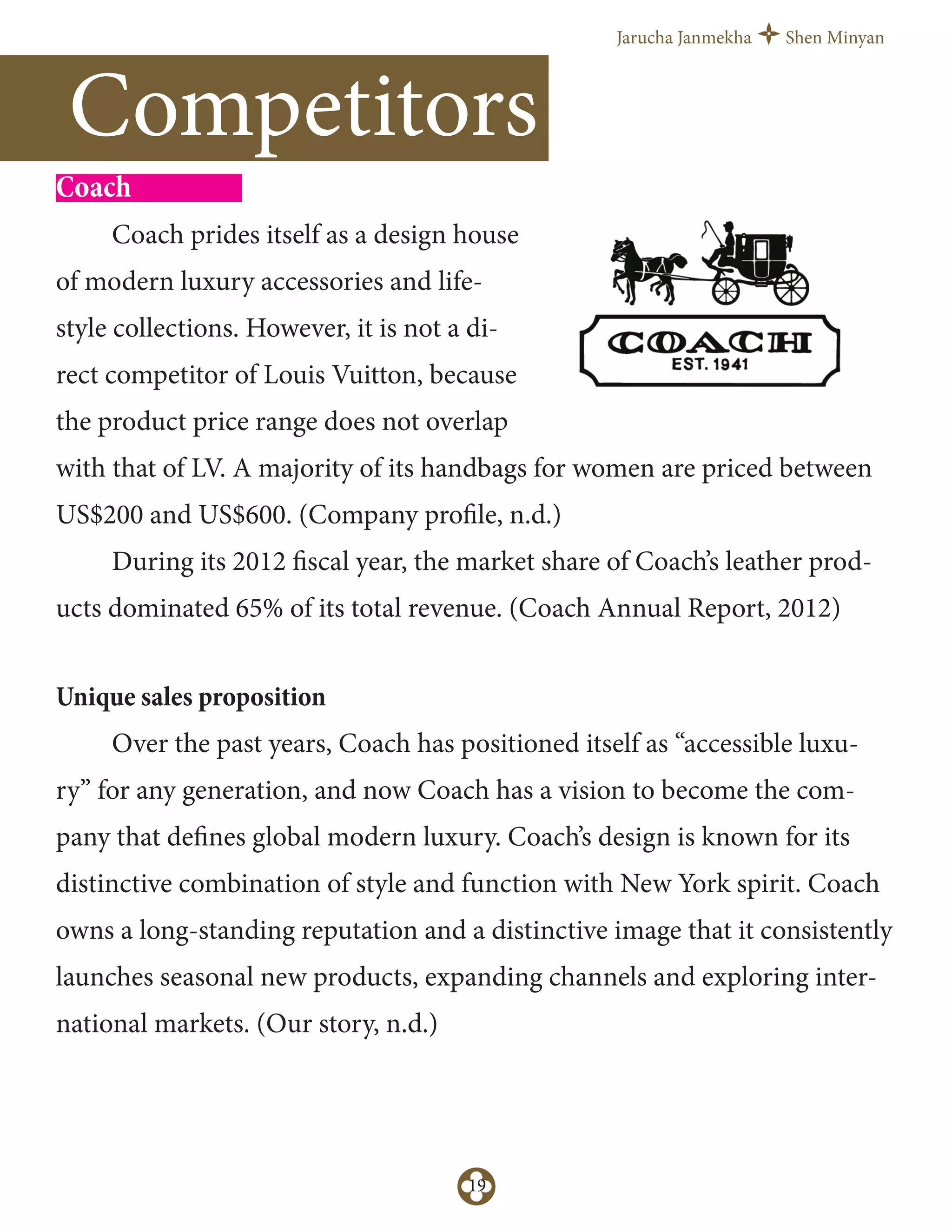 Jarucha Janmekha Shen Minyan
19
Competitors
Coach
Coach prides itself as a design house
of modern luxury accessories and life-
style collections. However, it is not a di-
rect competitor of Louis Vuitton, because
the product price range does not overlap
with that of LV. A majority of its handbags for women are priced between
US$200 and US$600. (Company profile, n.d.)
During its 2012 fiscal year, the market share of Coach’s leather prod-
ucts dominated 65% of its total revenue. (Coach Annual Report, 2012)
Unique sales proposition
Over the past years, Coach has positioned itself as “accessible luxu-
ry” for any generation, and now Coach has a vision to become the com-
pany that defines global modern luxury. Coach’s design is known for its
distinctive combination of style and function with New York spirit. Coach
owns a long-standing reputation and a distinctive image that it consistently
launches seasonal new products, expanding channels and exploring inter-
national markets. (Our story, n.d.)
 