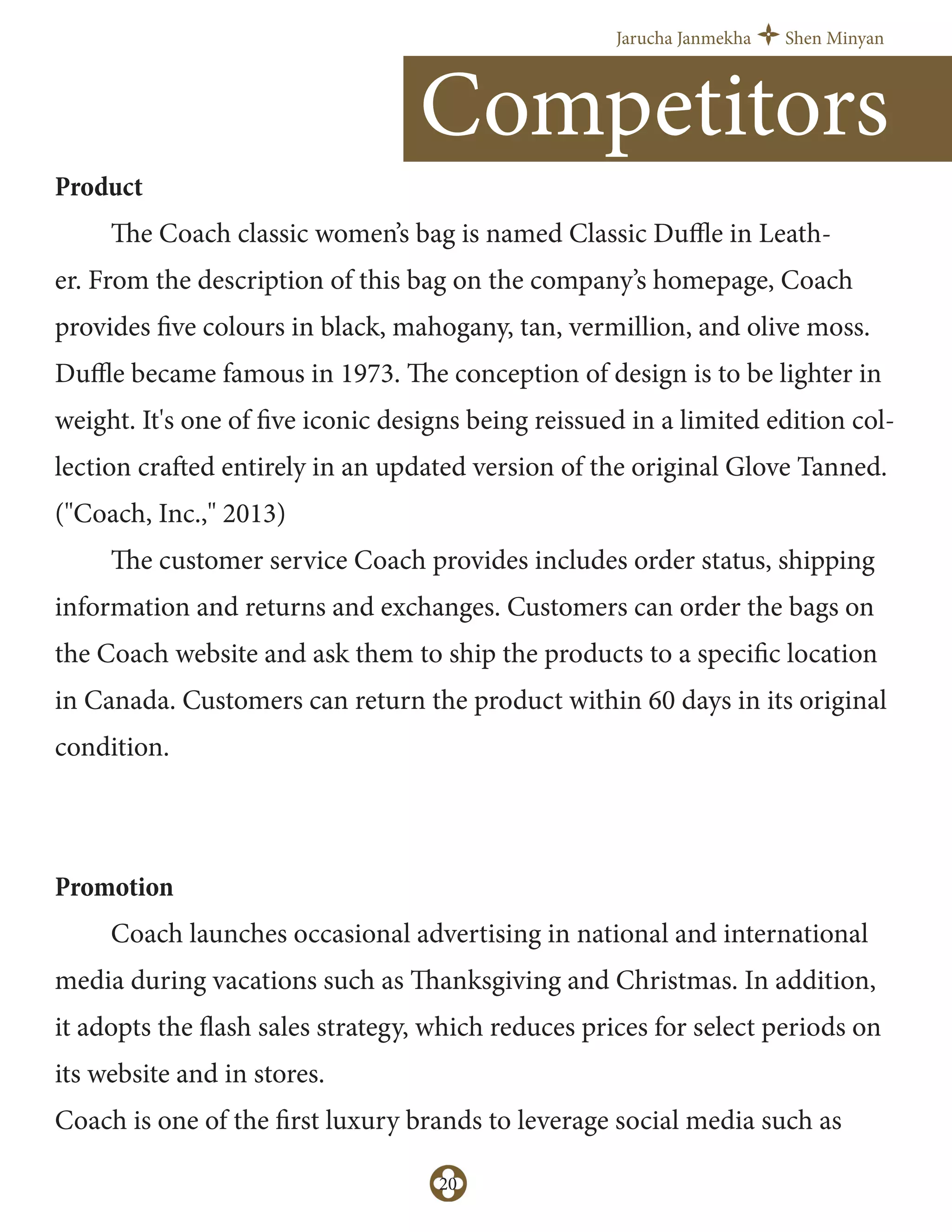 Jarucha Janmekha Shen Minyan
20
Product
The Coach classic women’s bag is named Classic Duﬄe in Leath-
er. From the description of this bag on the company’s homepage, Coach
provides five colours in black, mahogany, tan, vermillion, and olive moss.
Duﬄe became famous in 1973. The conception of design is to be lighter in
weight. It's one of five iconic designs being reissued in a limited edition col-
lection crafted entirely in an updated version of the original Glove Tanned.
("Coach, Inc.," 2013)
The customer service Coach provides includes order status, shipping
information and returns and exchanges. Customers can order the bags on
the Coach website and ask them to ship the products to a specific location
in Canada. Customers can return the product within 60 days in its original
condition.
Promotion
Coach launches occasional advertising in national and international
media during vacations such as Thanksgiving and Christmas. In addition,
it adopts the flash sales strategy, which reduces prices for select periods on
its website and in stores.
Coach is one of the first luxury brands to leverage social media such as
Competitors
 
