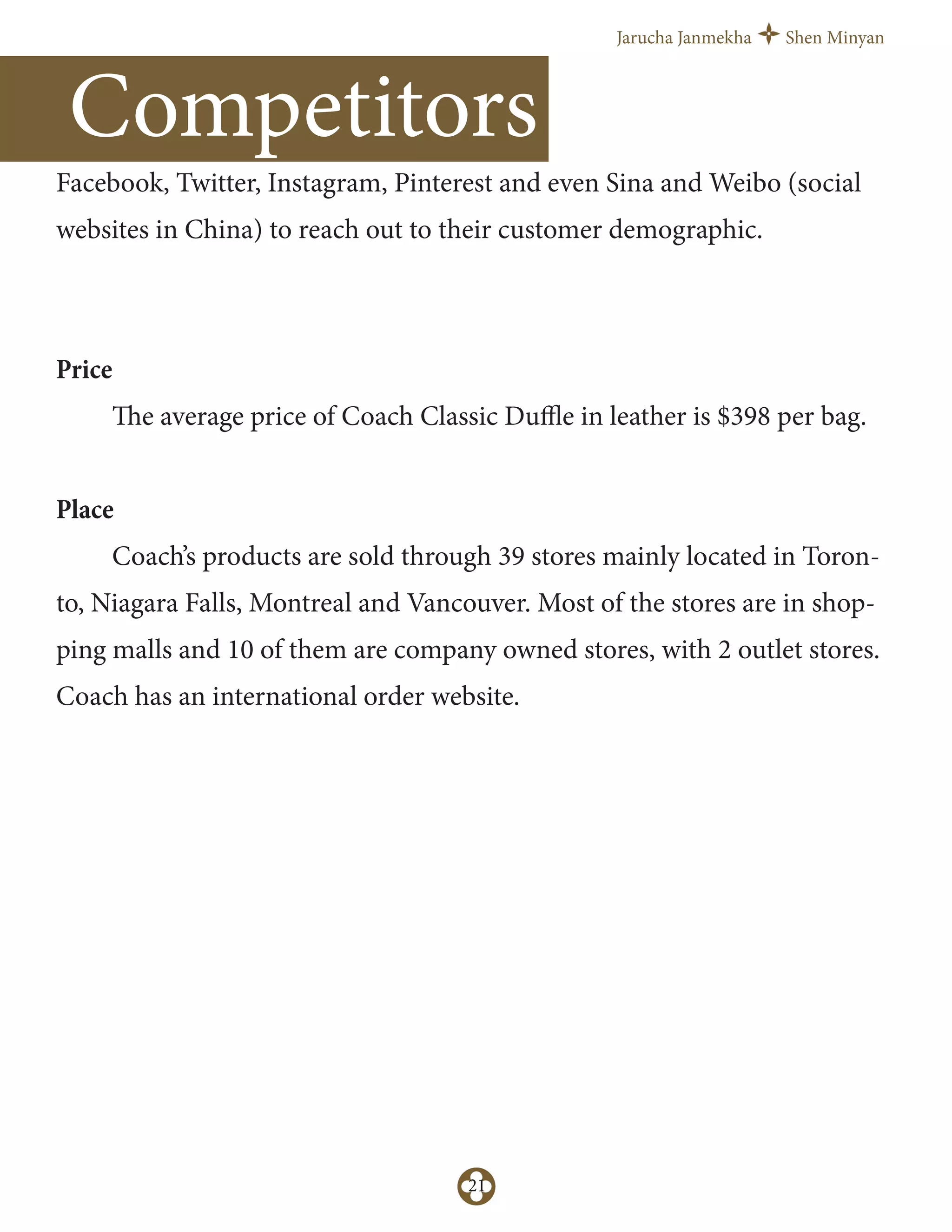 Jarucha Janmekha Shen Minyan
21
Competitors
Facebook, Twitter, Instagram, Pinterest and even Sina and Weibo (social
websites in China) to reach out to their customer demographic.
Price
The average price of Coach Classic Duﬄe in leather is $398 per bag.
Place
Coach’s products are sold through 39 stores mainly located in Toron-
to, Niagara Falls, Montreal and Vancouver. Most of the stores are in shop-
ping malls and 10 of them are company owned stores, with 2 outlet stores.
Coach has an international order website.
 