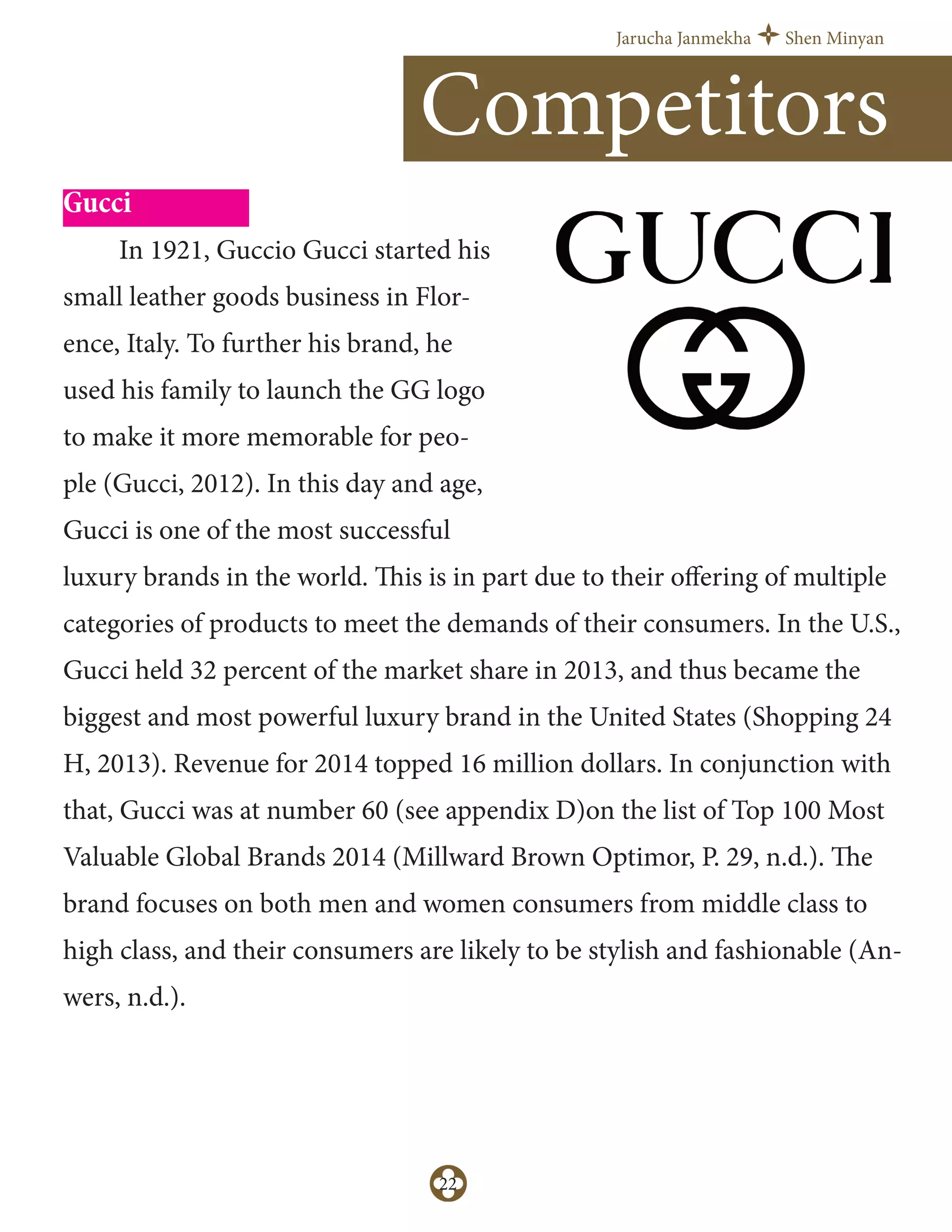 Jarucha Janmekha Shen Minyan
22
Gucci
In 1921, Guccio Gucci started his
small leather goods business in Flor-
ence, Italy. To further his brand, he
used his family to launch the GG logo
to make it more memorable for peo-
ple (Gucci, 2012). In this day and age,
Gucci is one of the most successful
luxury brands in the world. This is in part due to their oﬀering of multiple
categories of products to meet the demands of their consumers. In the U.S.,
Gucci held 32 percent of the market share in 2013, and thus became the
biggest and most powerful luxury brand in the United States (Shopping 24
H, 2013). Revenue for 2014 topped 16 million dollars. In conjunction with
that, Gucci was at number 60 (see appendix D)on the list of Top 100 Most
Valuable Global Brands 2014 (Millward Brown Optimor, P. 29, n.d.). The
brand focuses on both men and women consumers from middle class to
high class, and their consumers are likely to be stylish and fashionable (An-
wers, n.d.).
Competitors
 