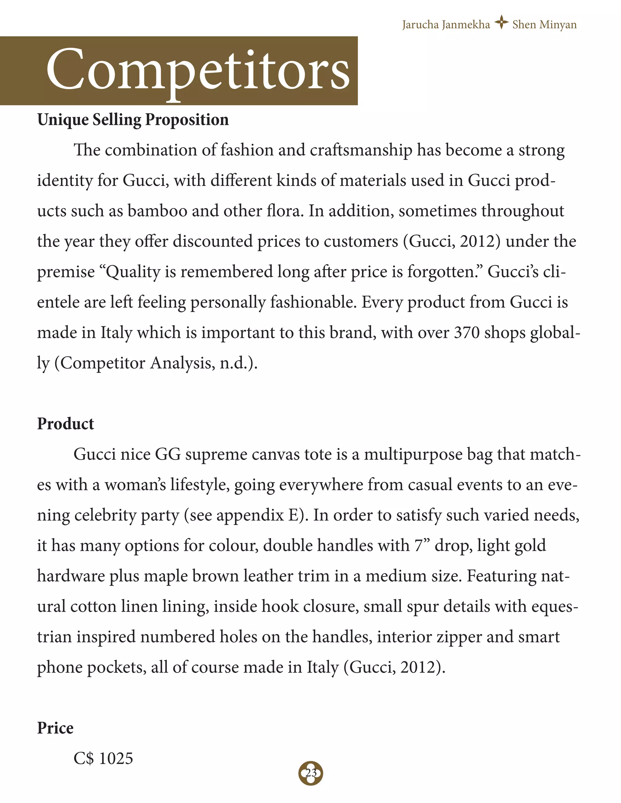 Jarucha Janmekha Shen Minyan
23
Competitors
Unique Selling Proposition
The combination of fashion and craftsmanship has become a strong
identity for Gucci, with diﬀerent kinds of materials used in Gucci prod-
ucts such as bamboo and other flora. In addition, sometimes throughout
the year they oﬀer discounted prices to customers (Gucci, 2012) under the
premise “Quality is remembered long after price is forgotten.” Gucci’s cli-
entele are left feeling personally fashionable. Every product from Gucci is
made in Italy which is important to this brand, with over 370 shops global-
ly (Competitor Analysis, n.d.).
Product
Gucci nice GG supreme canvas tote is a multipurpose bag that match-
es with a woman’s lifestyle, going everywhere from casual events to an eve-
ning celebrity party (see appendix E). In order to satisfy such varied needs,
it has many options for colour, double handles with 7” drop, light gold
hardware plus maple brown leather trim in a medium size. Featuring nat-
ural cotton linen lining, inside hook closure, small spur details with eques-
trian inspired numbered holes on the handles, interior zipper and smart
phone pockets, all of course made in Italy (Gucci, 2012).
Price
C$ 1025
 
