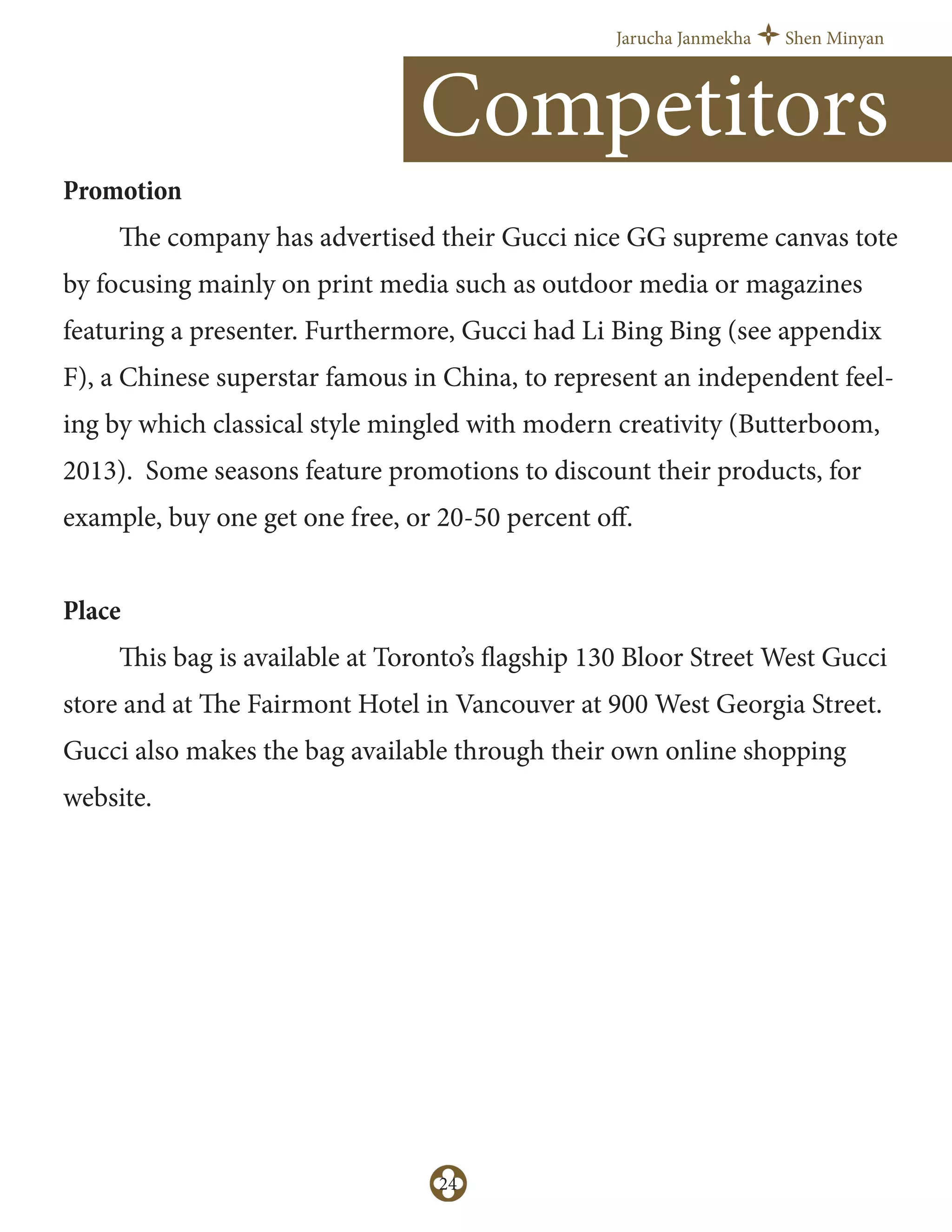 Jarucha Janmekha Shen Minyan
24
Promotion
The company has advertised their Gucci nice GG supreme canvas tote
by focusing mainly on print media such as outdoor media or magazines
featuring a presenter. Furthermore, Gucci had Li Bing Bing (see appendix
F), a Chinese superstar famous in China, to represent an independent feel-
ing by which classical style mingled with modern creativity (Butterboom,
2013). Some seasons feature promotions to discount their products, for
example, buy one get one free, or 20-50 percent oﬀ.
Place
This bag is available at Toronto’s flagship 130 Bloor Street West Gucci
store and at The Fairmont Hotel in Vancouver at 900 West Georgia Street.
Gucci also makes the bag available through their own online shopping
website.
Competitors
 