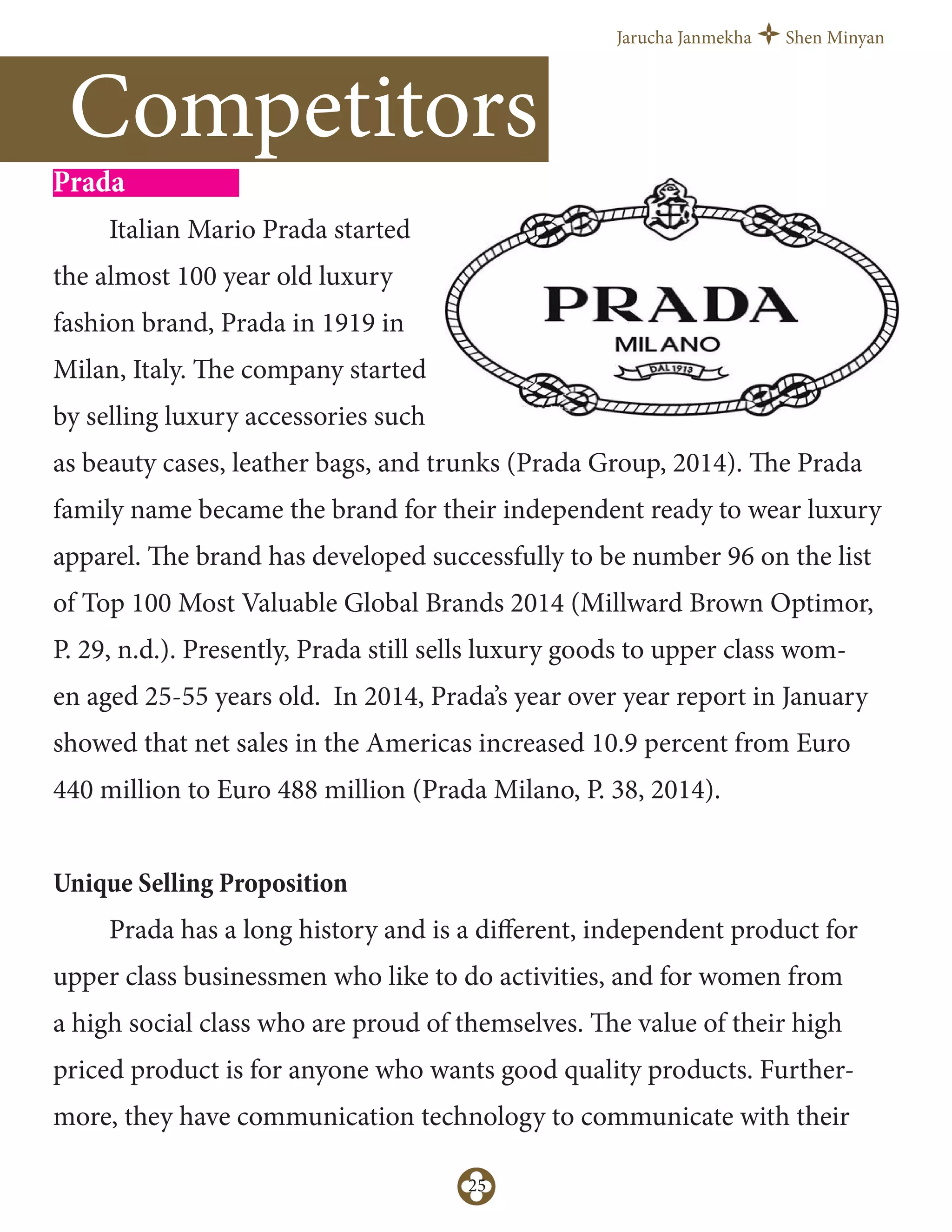 Jarucha Janmekha Shen Minyan
25
Prada
Italian Mario Prada started
the almost 100 year old luxury
fashion brand, Prada in 1919 in
Milan, Italy. The company started
by selling luxury accessories such
as beauty cases, leather bags, and trunks (Prada Group, 2014). The Prada
family name became the brand for their independent ready to wear luxury
apparel. The brand has developed successfully to be number 96 on the list
of Top 100 Most Valuable Global Brands 2014 (Millward Brown Optimor,
P. 29, n.d.). Presently, Prada still sells luxury goods to upper class wom-
en aged 25-55 years old. In 2014, Prada’s year over year report in January
showed that net sales in the Americas increased 10.9 percent from Euro
440 million to Euro 488 million (Prada Milano, P. 38, 2014).
Unique Selling Proposition
Prada has a long history and is a diﬀerent, independent product for
upper class businessmen who like to do activities, and for women from
a high social class who are proud of themselves. The value of their high
priced product is for anyone who wants good quality products. Further-
more, they have communication technology to communicate with their
Competitors
 