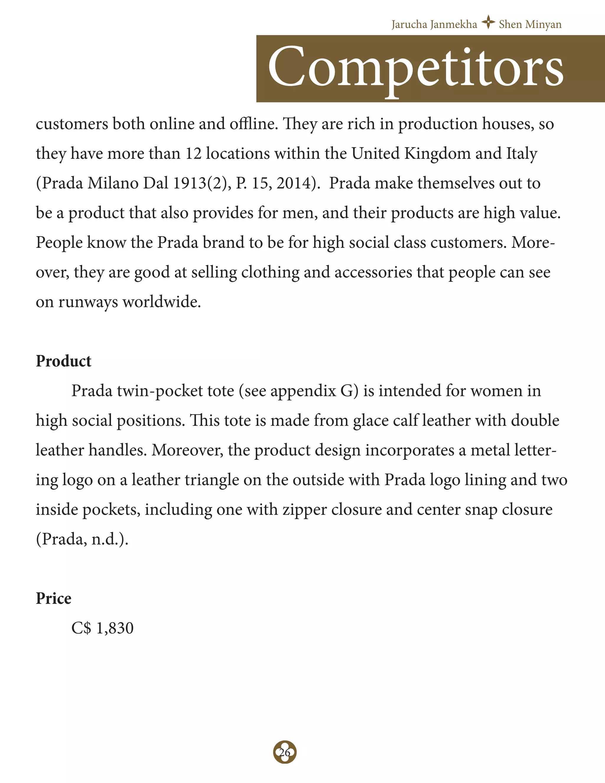 Jarucha Janmekha Shen Minyan
26
customers both online and oﬄine. They are rich in production houses, so
they have more than 12 locations within the United Kingdom and Italy
(Prada Milano Dal 1913(2), P. 15, 2014). Prada make themselves out to
be a product that also provides for men, and their products are high value.
People know the Prada brand to be for high social class customers. More-
over, they are good at selling clothing and accessories that people can see
on runways worldwide.
Product
Prada twin-pocket tote (see appendix G) is intended for women in
high social positions. This tote is made from glace calf leather with double
leather handles. Moreover, the product design incorporates a metal letter-
ing logo on a leather triangle on the outside with Prada logo lining and two
inside pockets, including one with zipper closure and center snap closure
(Prada, n.d.).
Price
C$ 1,830
Competitors
 
