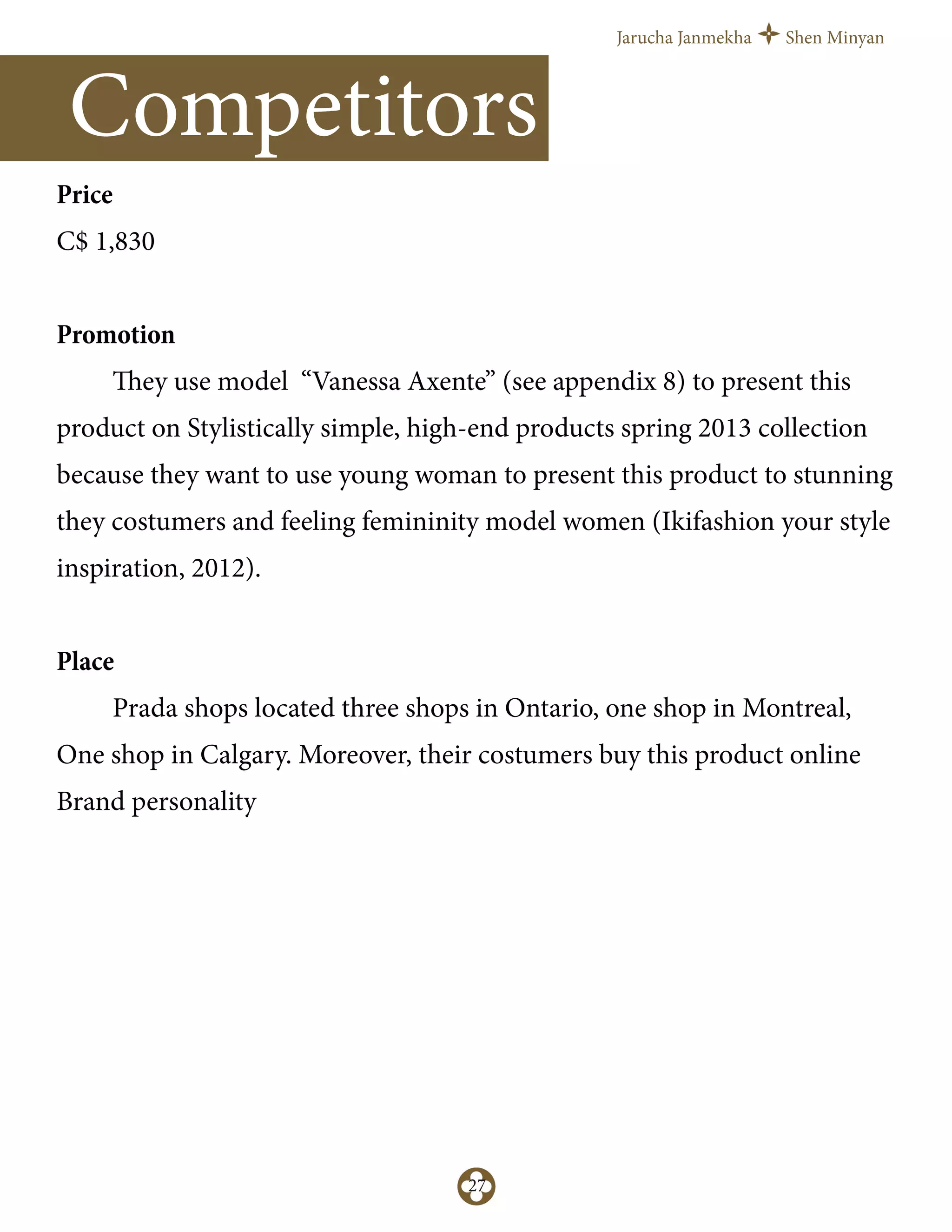 Jarucha Janmekha Shen Minyan
27
Price
C$ 1,830
Promotion
They use model “Vanessa Axente” (see appendix 8) to present this
product on Stylistically simple, high-end products spring 2013 collection
because they want to use young woman to present this product to stunning
they costumers and feeling femininity model women (Ikifashion your style
inspiration, 2012).
Place
Prada shops located three shops in Ontario, one shop in Montreal,
One shop in Calgary. Moreover, their costumers buy this product online
Brand personality
Competitors
 