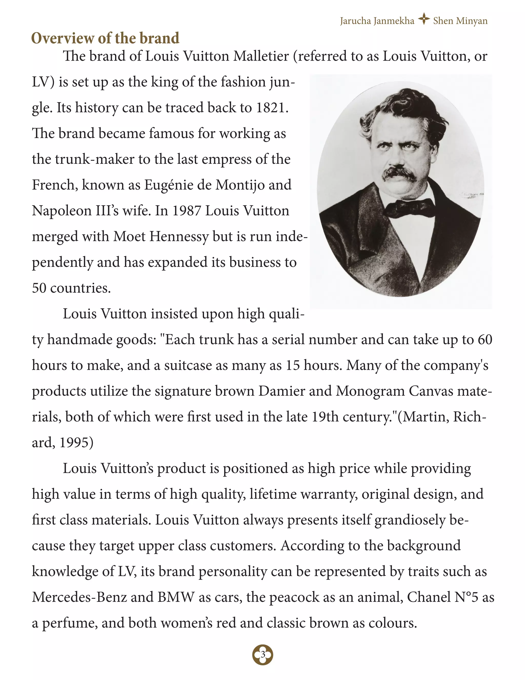 Jarucha Janmekha Shen Minyan
3
Overview of the brand
The brand of Louis Vuitton Malletier (referred to as Louis Vuitton, or
LV) is set up as the king of the fashion jun-
gle. Its history can be traced back to 1821.
The brand became famous for working as
the trunk-maker to the last empress of the
French, known as Eugénie de Montijo and
Napoleon III’s wife. In 1987 Louis Vuitton
merged with Moet Hennessy but is run inde-
pendently and has expanded its business to
50 countries.
Louis Vuitton insisted upon high quali-
ty handmade goods: "Each trunk has a serial number and can take up to 60
hours to make, and a suitcase as many as 15 hours. Many of the company's
products utilize the signature brown Damier and Monogram Canvas mate-
rials, both of which were first used in the late 19th century."(Martin, Rich-
ard, 1995)
Louis Vuitton’s product is positioned as high price while providing
high value in terms of high quality, lifetime warranty, original design, and
first class materials. Louis Vuitton always presents itself grandiosely be-
cause they target upper class customers. According to the background
knowledge of LV, its brand personality can be represented by traits such as
Mercedes-Benz and BMW as cars, the peacock as an animal, Chanel N°5 as
a perfume, and both women’s red and classic brown as colours.
 
