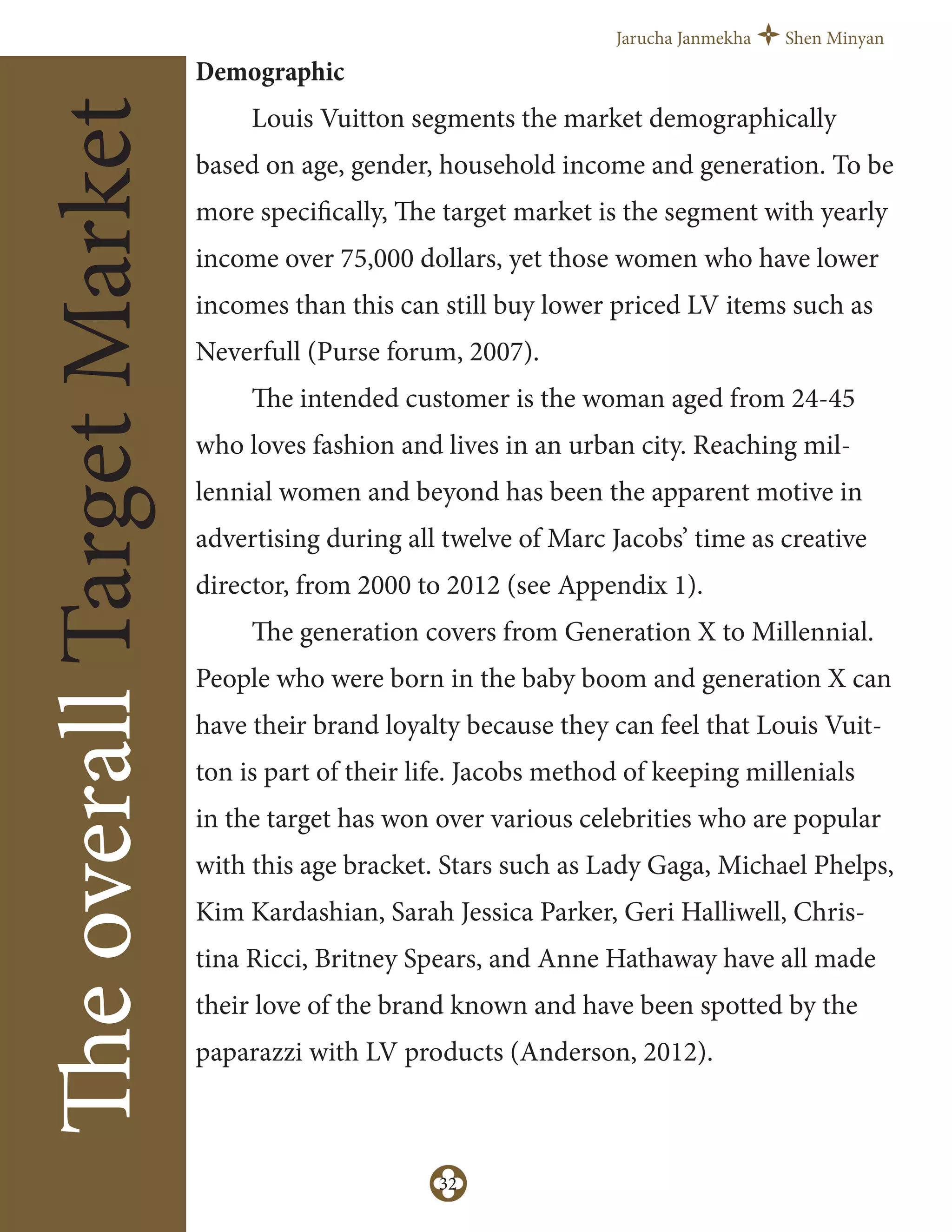 Jarucha Janmekha Shen Minyan
32
TheoverallTargetMarket Demographic
Louis Vuitton segments the market demographically
based on age, gender, household income and generation. To be
more specifically, The target market is the segment with yearly
income over 75,000 dollars, yet those women who have lower
incomes than this can still buy lower priced LV items such as
Neverfull (Purse forum, 2007).
The intended customer is the woman aged from 24-45
who loves fashion and lives in an urban city. Reaching mil-
lennial women and beyond has been the apparent motive in
advertising during all twelve of Marc Jacobs’ time as creative
director, from 2000 to 2012 (see Appendix 1).
The generation covers from Generation X to Millennial.
People who were born in the baby boom and generation X can
have their brand loyalty because they can feel that Louis Vuit-
ton is part of their life. Jacobs method of keeping millenials
in the target has won over various celebrities who are popular
with this age bracket. Stars such as Lady Gaga, Michael Phelps,
Kim Kardashian, Sarah Jessica Parker, Geri Halliwell, Chris-
tina Ricci, Britney Spears, and Anne Hathaway have all made
their love of the brand known and have been spotted by the
paparazzi with LV products (Anderson, 2012).
 