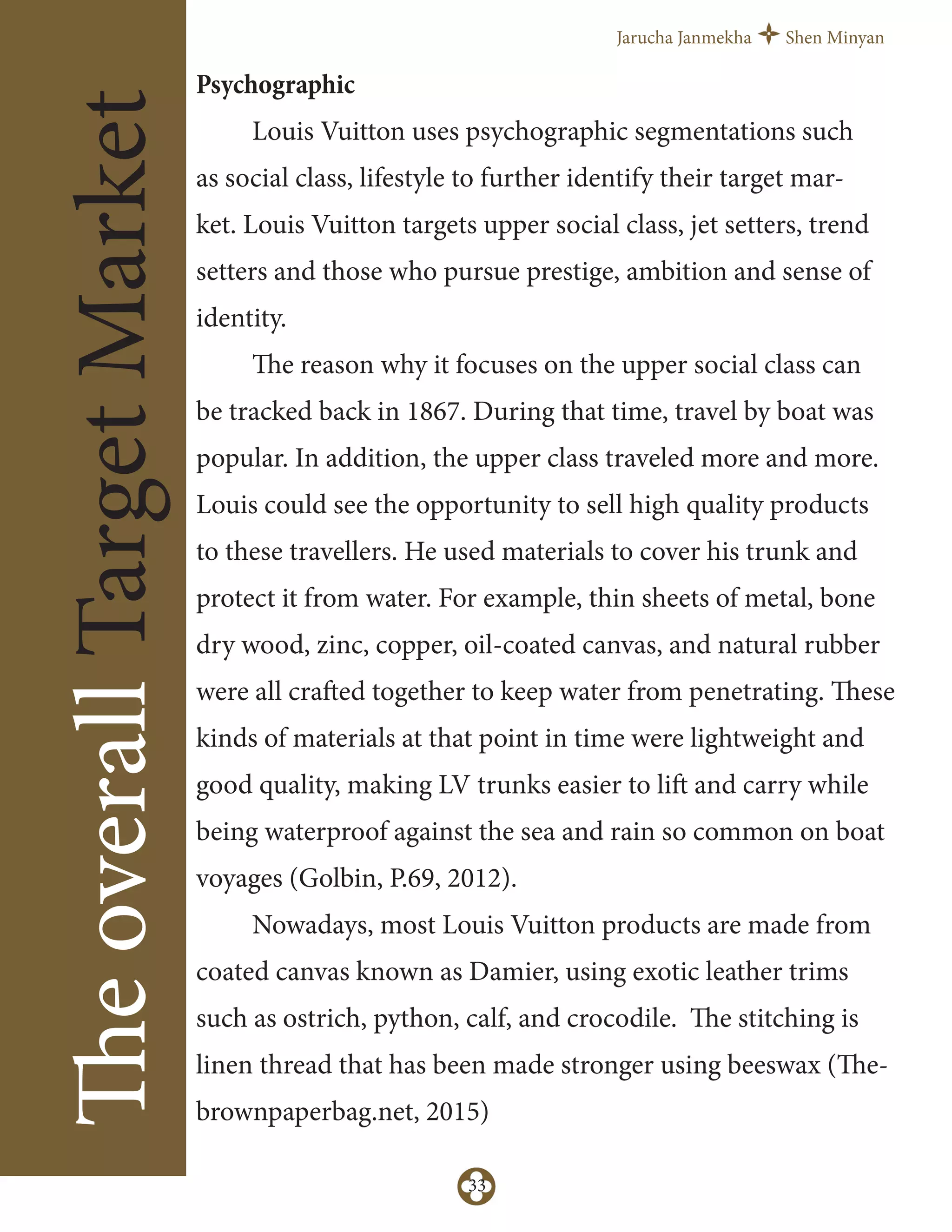 Jarucha Janmekha Shen Minyan
33
TheoverallTargetMarket
Psychographic
Louis Vuitton uses psychographic segmentations such
as social class, lifestyle to further identify their target mar-
ket. Louis Vuitton targets upper social class, jet setters, trend
setters and those who pursue prestige, ambition and sense of
identity.
The reason why it focuses on the upper social class can
be tracked back in 1867. During that time, travel by boat was
popular. In addition, the upper class traveled more and more.
Louis could see the opportunity to sell high quality products
to these travellers. He used materials to cover his trunk and
protect it from water. For example, thin sheets of metal, bone
dry wood, zinc, copper, oil-coated canvas, and natural rubber
were all crafted together to keep water from penetrating. These
kinds of materials at that point in time were lightweight and
good quality, making LV trunks easier to lift and carry while
being waterproof against the sea and rain so common on boat
voyages (Golbin, P.69, 2012).
Nowadays, most Louis Vuitton products are made from
coated canvas known as Damier, using exotic leather trims
such as ostrich, python, calf, and crocodile. The stitching is
linen thread that has been made stronger using beeswax (The-
brownpaperbag.net, 2015)
 