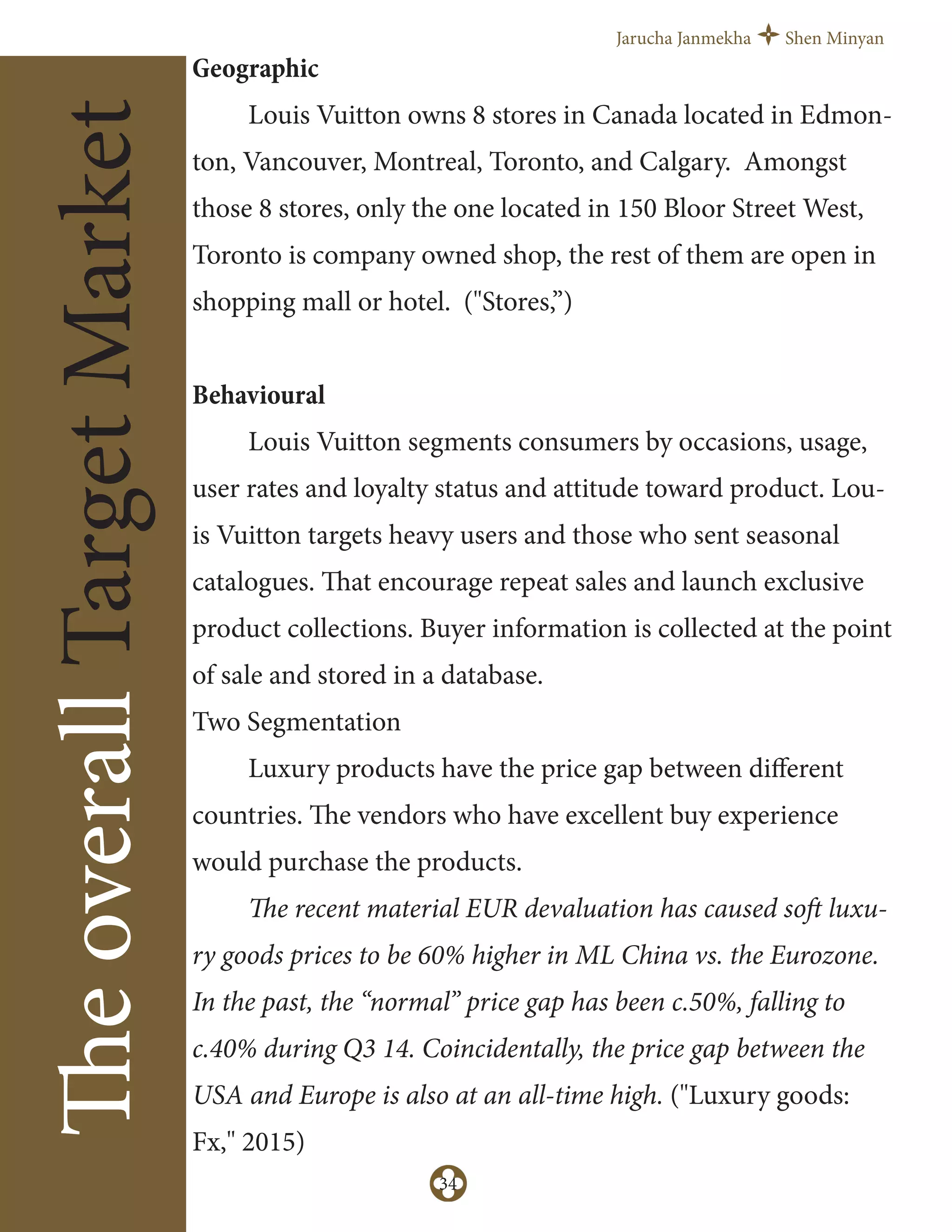 Jarucha Janmekha Shen Minyan
34
TheoverallTargetMarket
Geographic
Louis Vuitton owns 8 stores in Canada located in Edmon-
ton, Vancouver, Montreal, Toronto, and Calgary. Amongst
those 8 stores, only the one located in 150 Bloor Street West,
Toronto is company owned shop, the rest of them are open in
shopping mall or hotel. ("Stores,”)
Behavioural
Louis Vuitton segments consumers by occasions, usage,
user rates and loyalty status and attitude toward product. Lou-
is Vuitton targets heavy users and those who sent seasonal
catalogues. That encourage repeat sales and launch exclusive
product collections. Buyer information is collected at the point
of sale and stored in a database.
Two Segmentation
Luxury products have the price gap between diﬀerent
countries. The vendors who have excellent buy experience
would purchase the products.
The recent material EUR devaluation has caused soft luxu-
ry goods prices to be 60% higher in ML China vs. the Eurozone.
In the past, the “normal” price gap has been c.50%, falling to
c.40% during Q3 14. Coincidentally, the price gap between the
USA and Europe is also at an all-time high. ("Luxury goods:
Fx," 2015)
 