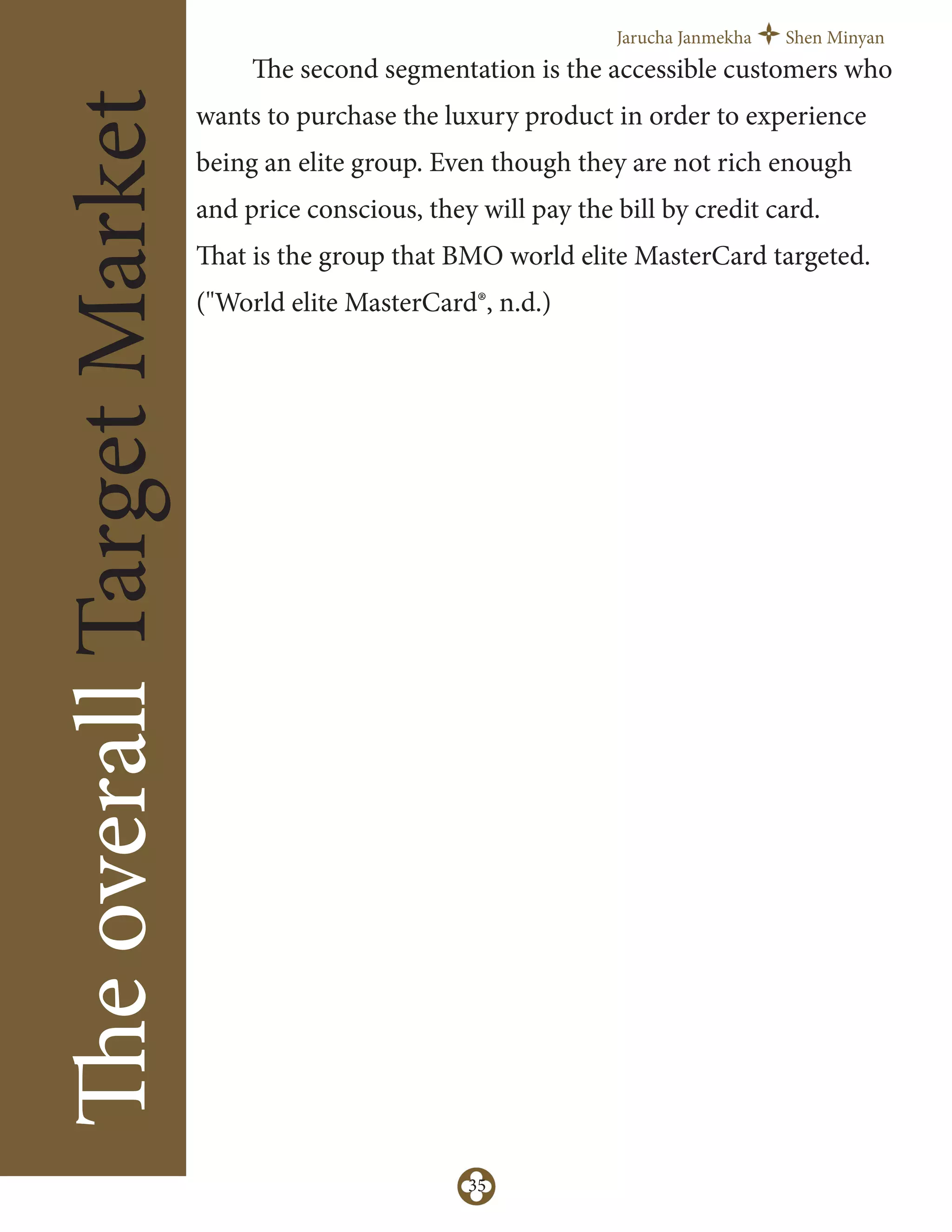 Jarucha Janmekha Shen Minyan
35
TheoverallTargetMarket
The second segmentation is the accessible customers who
wants to purchase the luxury product in order to experience
being an elite group. Even though they are not rich enough
and price conscious, they will pay the bill by credit card.
That is the group that BMO world elite MasterCard targeted.
("World elite MasterCard®, n.d.)
 