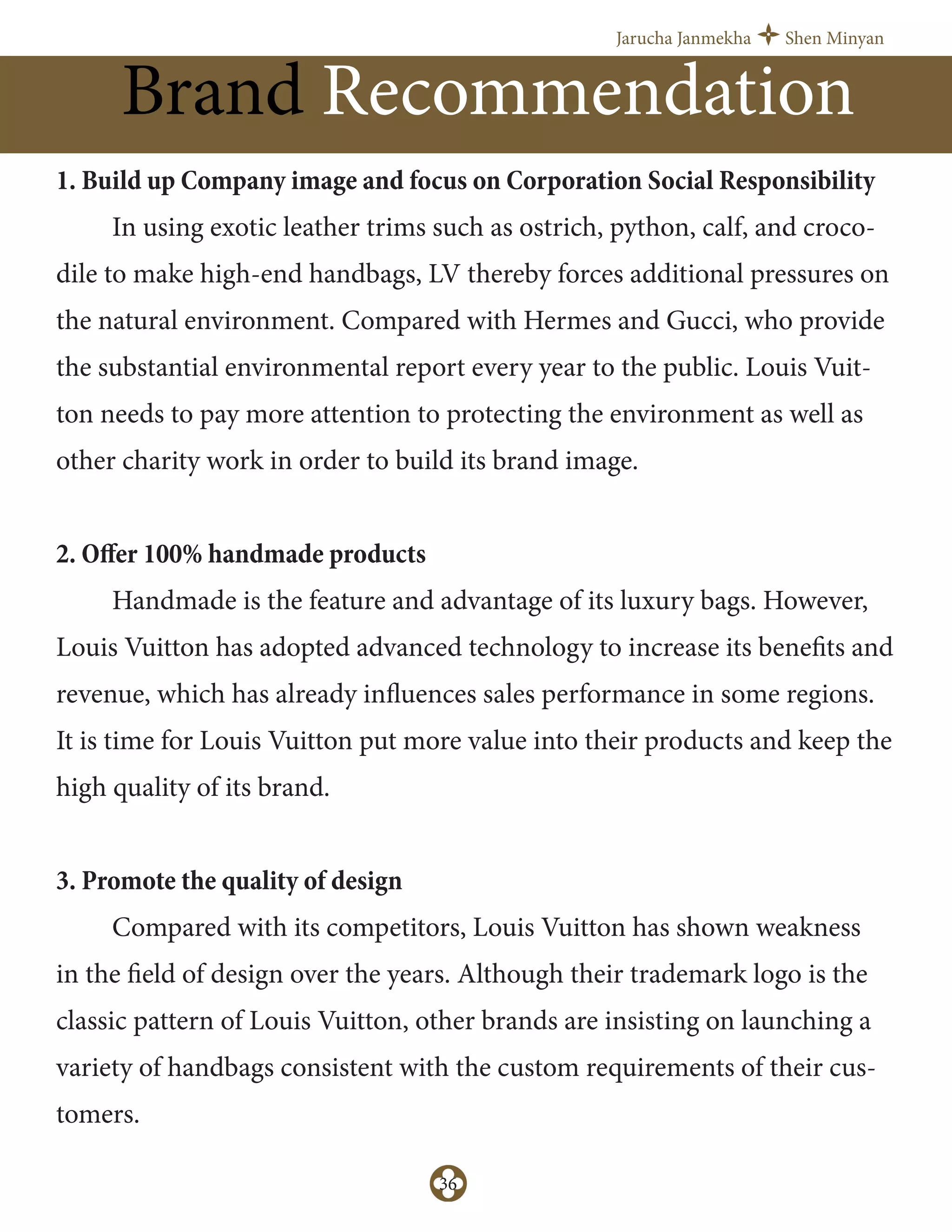 Jarucha Janmekha Shen Minyan
36
Brand Recommendation
1. Build up Company image and focus on Corporation Social Responsibility
In using exotic leather trims such as ostrich, python, calf, and croco-
dile to make high-end handbags, LV thereby forces additional pressures on
the natural environment. Compared with Hermes and Gucci, who provide
the substantial environmental report every year to the public. Louis Vuit-
ton needs to pay more attention to protecting the environment as well as
other charity work in order to build its brand image.
2. Oﬀer 100% handmade products
Handmade is the feature and advantage of its luxury bags. However,
Louis Vuitton has adopted advanced technology to increase its benefits and
revenue, which has already influences sales performance in some regions.
It is time for Louis Vuitton put more value into their products and keep the
high quality of its brand.
3. Promote the quality of design
Compared with its competitors, Louis Vuitton has shown weakness
in the field of design over the years. Although their trademark logo is the
classic pattern of Louis Vuitton, other brands are insisting on launching a
variety of handbags consistent with the custom requirements of their cus-
tomers.
 