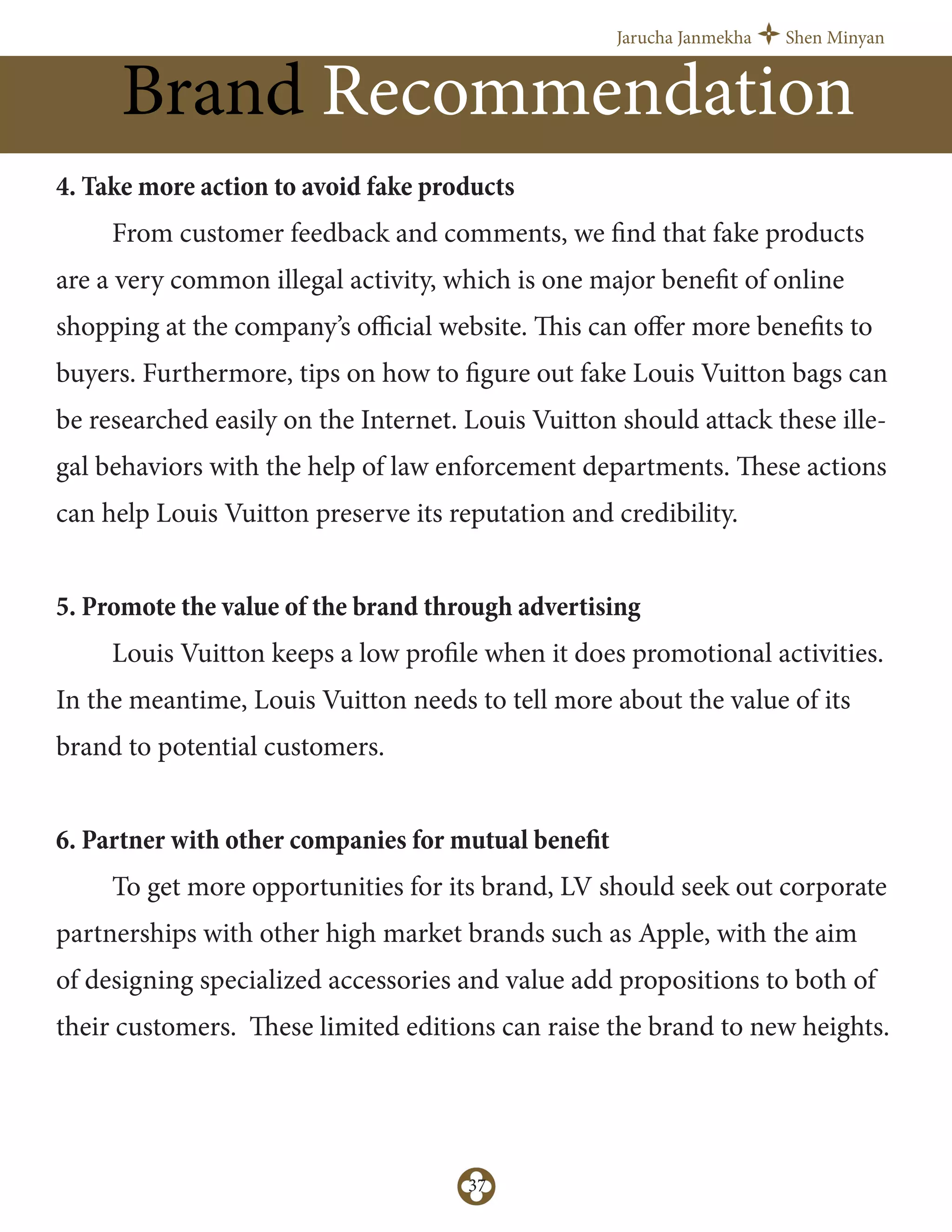 Jarucha Janmekha Shen Minyan
37
Brand Recommendation
4. Take more action to avoid fake products
From customer feedback and comments, we find that fake products
are a very common illegal activity, which is one major benefit of online
shopping at the company’s oﬃcial website. This can oﬀer more benefits to
buyers. Furthermore, tips on how to figure out fake Louis Vuitton bags can
be researched easily on the Internet. Louis Vuitton should attack these ille-
gal behaviors with the help of law enforcement departments. These actions
can help Louis Vuitton preserve its reputation and credibility.
5. Promote the value of the brand through advertising
Louis Vuitton keeps a low profile when it does promotional activities.
In the meantime, Louis Vuitton needs to tell more about the value of its
brand to potential customers.
6. Partner with other companies for mutual benefit
To get more opportunities for its brand, LV should seek out corporate
partnerships with other high market brands such as Apple, with the aim
of designing specialized accessories and value add propositions to both of
their customers. These limited editions can raise the brand to new heights.
 
