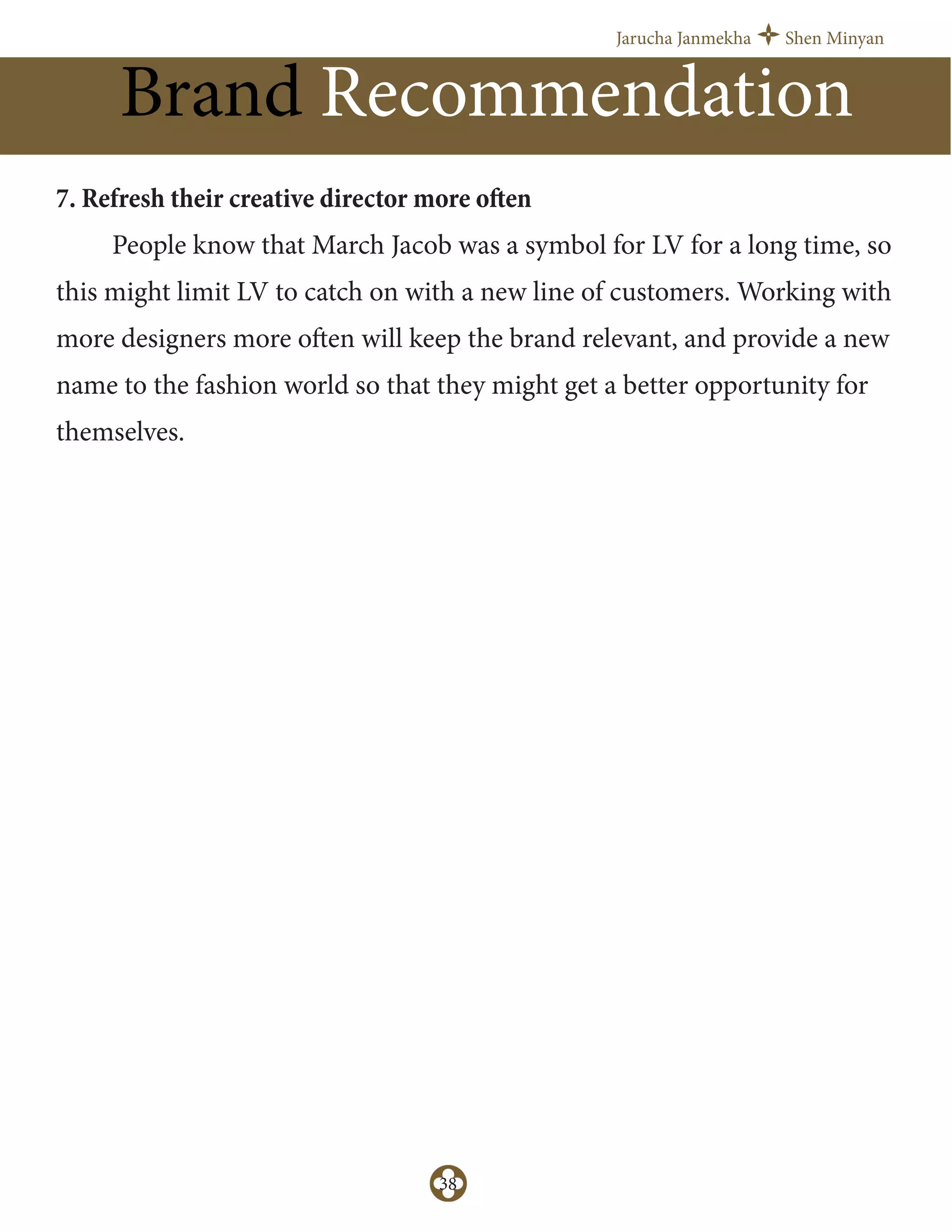 Jarucha Janmekha Shen Minyan
38
Brand Recommendation
7. Refresh their creative director more often
People know that March Jacob was a symbol for LV for a long time, so
this might limit LV to catch on with a new line of customers. Working with
more designers more often will keep the brand relevant, and provide a new
name to the fashion world so that they might get a better opportunity for
themselves.
 