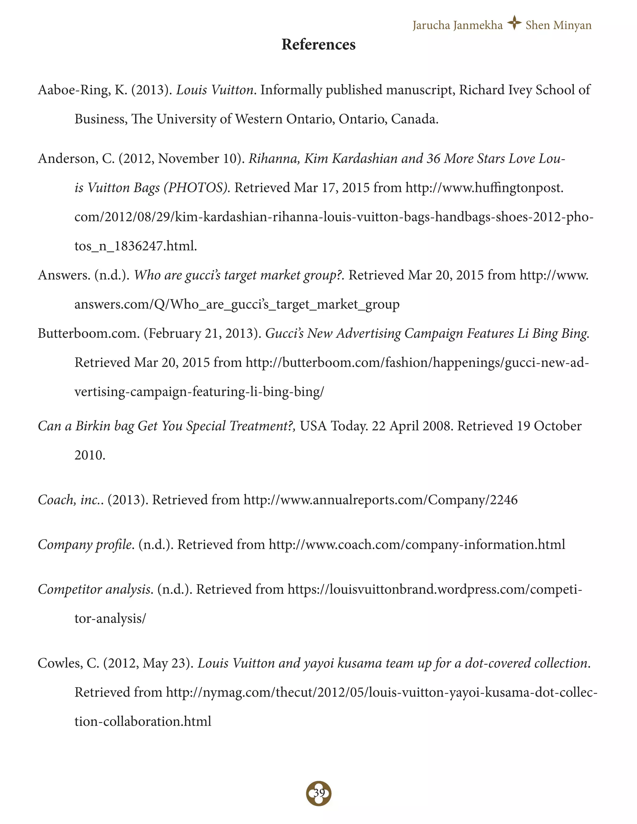 Jarucha Janmekha Shen Minyan
39
References
Aaboe-Ring, K. (2013). Louis Vuitton. Informally published manuscript, Richard Ivey School of
Business, The University of Western Ontario, Ontario, Canada.
Anderson, C. (2012, November 10). Rihanna, Kim Kardashian and 36 More Stars Love Lou-
is Vuitton Bags (PHOTOS). Retrieved Mar 17, 2015 from http://www.huﬃngtonpost.
com/2012/08/29/kim-kardashian-rihanna-louis-vuitton-bags-handbags-shoes-2012-pho-
tos_n_1836247.html.
Answers. (n.d.). Who are gucci’s target market group?. Retrieved Mar 20, 2015 from http://www.
answers.com/Q/Who_are_gucci’s_target_market_group
Butterboom.com. (February 21, 2013). Gucci’s New Advertising Campaign Features Li Bing Bing.
Retrieved Mar 20, 2015 from http://butterboom.com/fashion/happenings/gucci-new-ad-
vertising-campaign-featuring-li-bing-bing/
Can a Birkin bag Get You Special Treatment?, USA Today. 22 April 2008. Retrieved 19 October
2010.
Coach, inc.. (2013). Retrieved from http://www.annualreports.com/Company/2246
Company profile. (n.d.). Retrieved from http://www.coach.com/company-information.html
Competitor analysis. (n.d.). Retrieved from https://louisvuittonbrand.wordpress.com/competi-
tor-analysis/
Cowles, C. (2012, May 23). Louis Vuitton and yayoi kusama team up for a dot-covered collection.
Retrieved from http://nymag.com/thecut/2012/05/louis-vuitton-yayoi-kusama-dot-collec-
tion-collaboration.html
 