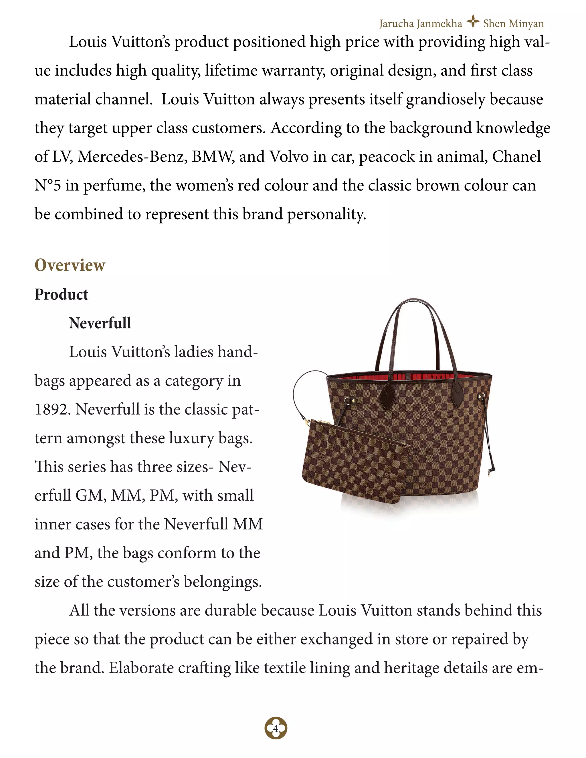 Jarucha Janmekha Shen Minyan
4
Louis Vuitton’s product positioned high price with providing high val-
ue includes high quality, lifetime warranty, original design, and first class
material channel. Louis Vuitton always presents itself grandiosely because
they target upper class customers. According to the background knowledge
of LV, Mercedes-Benz, BMW, and Volvo in car, peacock in animal, Chanel
N°5 in perfume, the women’s red colour and the classic brown colour can
be combined to represent this brand personality.
Overview
Product
Neverfull
Louis Vuitton’s ladies hand-
bags appeared as a category in
1892. Neverfull is the classic pat-
tern amongst these luxury bags.
This series has three sizes- Nev-
erfull GM, MM, PM, with small
inner cases for the Neverfull MM
and PM, the bags conform to the
size of the customer’s belongings.
All the versions are durable because Louis Vuitton stands behind this
piece so that the product can be either exchanged in store or repaired by
the brand. Elaborate crafting like textile lining and heritage details are em-
 