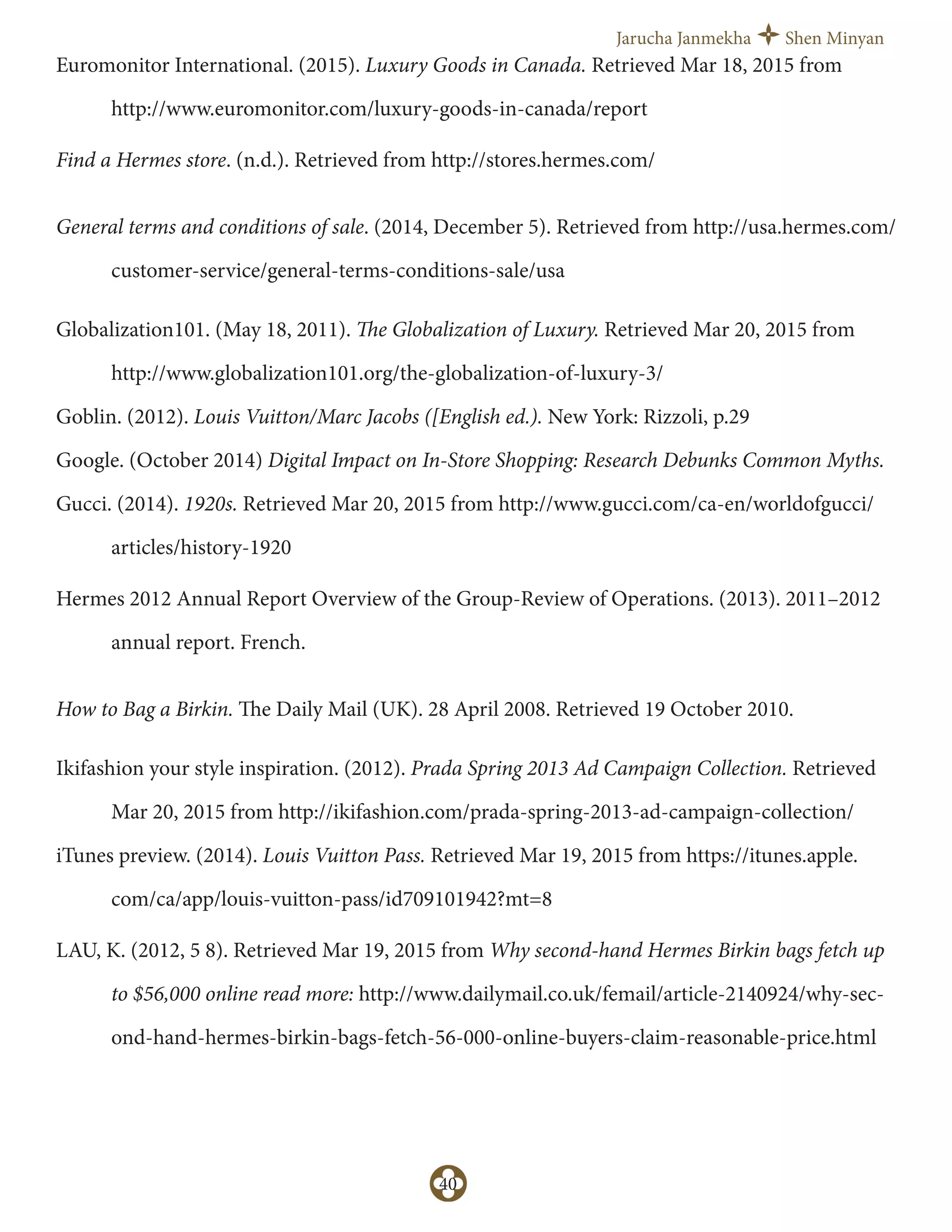 Jarucha Janmekha Shen Minyan
40
Euromonitor International. (2015). Luxury Goods in Canada. Retrieved Mar 18, 2015 from
http://www.euromonitor.com/luxury-goods-in-canada/report
Find a Hermes store. (n.d.). Retrieved from http://stores.hermes.com/
General terms and conditions of sale. (2014, December 5). Retrieved from http://usa.hermes.com/
customer-service/general-terms-conditions-sale/usa
Globalization101. (May 18, 2011). The Globalization of Luxury. Retrieved Mar 20, 2015 from
http://www.globalization101.org/the-globalization-of-luxury-3/
Goblin. (2012). Louis Vuitton/Marc Jacobs ([English ed.). New York: Rizzoli, p.29
Google. (October 2014) Digital Impact on In-Store Shopping: Research Debunks Common Myths.
Gucci. (2014). 1920s. Retrieved Mar 20, 2015 from http://www.gucci.com/ca-en/worldofgucci/
articles/history-1920
Hermes 2012 Annual Report Overview of the Group-Review of Operations. (2013). 2011–2012
annual report. French.
How to Bag a Birkin. The Daily Mail (UK). 28 April 2008. Retrieved 19 October 2010.
Ikifashion your style inspiration. (2012). Prada Spring 2013 Ad Campaign Collection. Retrieved
Mar 20, 2015 from http://ikifashion.com/prada-spring-2013-ad-campaign-collection/
iTunes preview. (2014). Louis Vuitton Pass. Retrieved Mar 19, 2015 from https://itunes.apple.
com/ca/app/louis-vuitton-pass/id709101942?mt=8
LAU, K. (2012, 5 8). Retrieved Mar 19, 2015 from Why second-hand Hermes Birkin bags fetch up
to $56,000 online read more: http://www.dailymail.co.uk/femail/article-2140924/why-sec-
ond-hand-hermes-birkin-bags-fetch-56-000-online-buyers-claim-reasonable-price.html
 