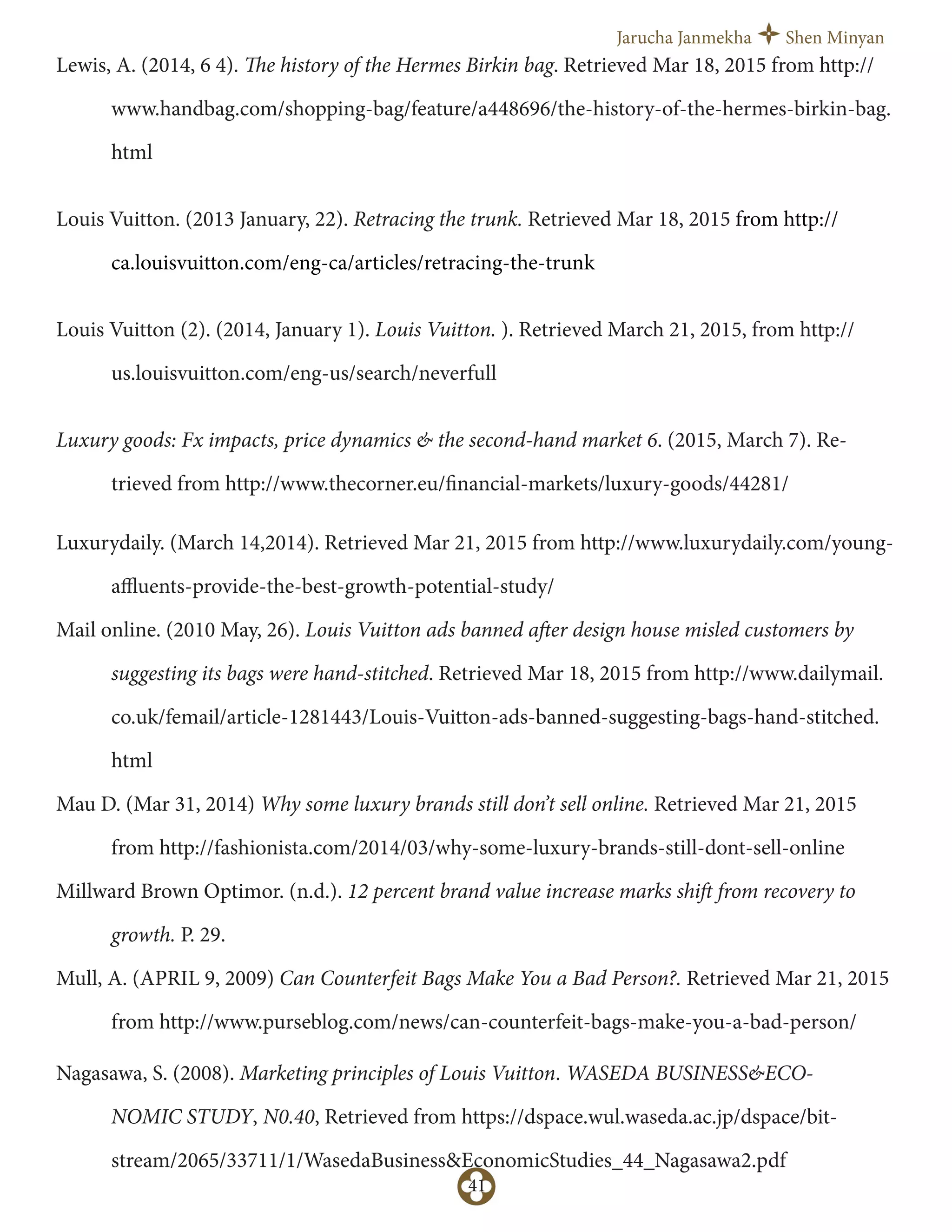 Jarucha Janmekha Shen Minyan
41
Lewis, A. (2014, 6 4). The history of the Hermes Birkin bag. Retrieved Mar 18, 2015 from http://
www.handbag.com/shopping-bag/feature/a448696/the-history-of-the-hermes-birkin-bag.
html
Louis Vuitton. (2013 January, 22). Retracing the trunk. Retrieved Mar 18, 2015 from http://
ca.louisvuitton.com/eng-ca/articles/retracing-the-trunk
Louis Vuitton (2). (2014, January 1). Louis Vuitton. ). Retrieved March 21, 2015, from http://
us.louisvuitton.com/eng-us/search/neverfull
Luxury goods: Fx impacts, price dynamics & the second-hand market 6. (2015, March 7). Re-
trieved from http://www.thecorner.eu/financial-markets/luxury-goods/44281/
Luxurydaily. (March 14,2014). Retrieved Mar 21, 2015 from http://www.luxurydaily.com/young-
aﬄuents-provide-the-best-growth-potential-study/
Mail online. (2010 May, 26). Louis Vuitton ads banned after design house misled customers by
suggesting its bags were hand-stitched. Retrieved Mar 18, 2015 from http://www.dailymail.
co.uk/femail/article-1281443/Louis-Vuitton-ads-banned-suggesting-bags-hand-stitched.
html
Mau D. (Mar 31, 2014) Why some luxury brands still don’t sell online. Retrieved Mar 21, 2015
from http://fashionista.com/2014/03/why-some-luxury-brands-still-dont-sell-online
Millward Brown Optimor. (n.d.). 12 percent brand value increase marks shift from recovery to
growth. P. 29.
Mull, A. (APRIL 9, 2009) Can Counterfeit Bags Make You a Bad Person?. Retrieved Mar 21, 2015
from http://www.purseblog.com/news/can-counterfeit-bags-make-you-a-bad-person/
Nagasawa, S. (2008). Marketing principles of Louis Vuitton. WASEDA BUSINESS&ECO-
NOMIC STUDY, N0.40, Retrieved from https://dspace.wul.waseda.ac.jp/dspace/bit-
stream/2065/33711/1/WasedaBusiness&EconomicStudies_44_Nagasawa2.pdf
 