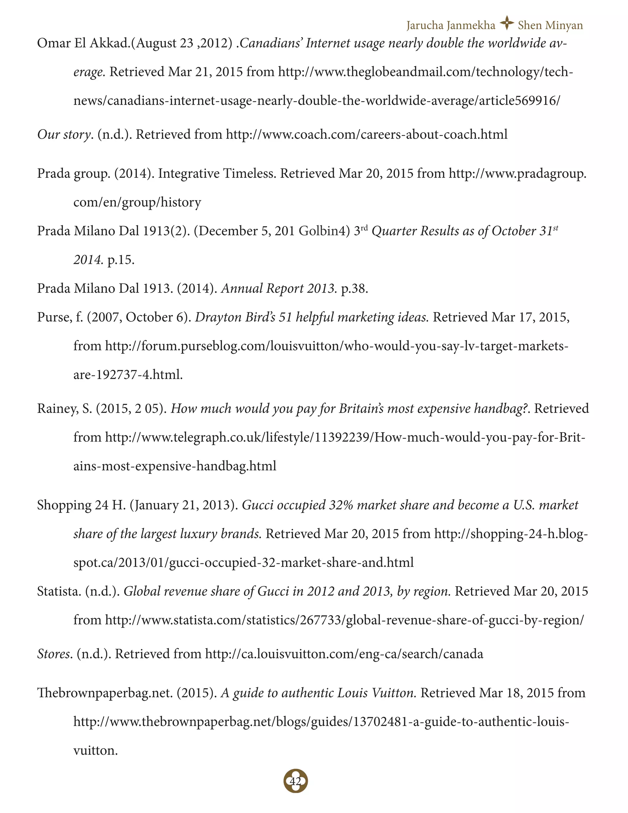 Jarucha Janmekha Shen Minyan
42
Omar El Akkad.(August 23 ,2012) .Canadians’ Internet usage nearly double the worldwide av-
erage. Retrieved Mar 21, 2015 from http://www.theglobeandmail.com/technology/tech-
news/canadians-internet-usage-nearly-double-the-worldwide-average/article569916/
Our story. (n.d.). Retrieved from http://www.coach.com/careers-about-coach.html
Prada group. (2014). Integrative Timeless. Retrieved Mar 20, 2015 from http://www.pradagroup.
com/en/group/history
Prada Milano Dal 1913(2). (December 5, 201 Golbin4) 3rd
Quarter Results as of October 31st
2014. p.15.
Prada Milano Dal 1913. (2014). Annual Report 2013. p.38.
Purse, f. (2007, October 6). Drayton Bird’s 51 helpful marketing ideas. Retrieved Mar 17, 2015,
from http://forum.purseblog.com/louisvuitton/who-would-you-say-lv-target-markets-
are-192737-4.html.
Rainey, S. (2015, 2 05). How much would you pay for Britain’s most expensive handbag?. Retrieved
from http://www.telegraph.co.uk/lifestyle/11392239/How-much-would-you-pay-for-Brit-
ains-most-expensive-handbag.html
Shopping 24 H. (January 21, 2013). Gucci occupied 32% market share and become a U.S. market
share of the largest luxury brands. Retrieved Mar 20, 2015 from http://shopping-24-h.blog-
spot.ca/2013/01/gucci-occupied-32-market-share-and.html
Statista. (n.d.). Global revenue share of Gucci in 2012 and 2013, by region. Retrieved Mar 20, 2015
from http://www.statista.com/statistics/267733/global-revenue-share-of-gucci-by-region/
Stores. (n.d.). Retrieved from http://ca.louisvuitton.com/eng-ca/search/canada
Thebrownpaperbag.net. (2015). A guide to authentic Louis Vuitton. Retrieved Mar 18, 2015 from
http://www.thebrownpaperbag.net/blogs/guides/13702481-a-guide-to-authentic-louis-
vuitton.
 