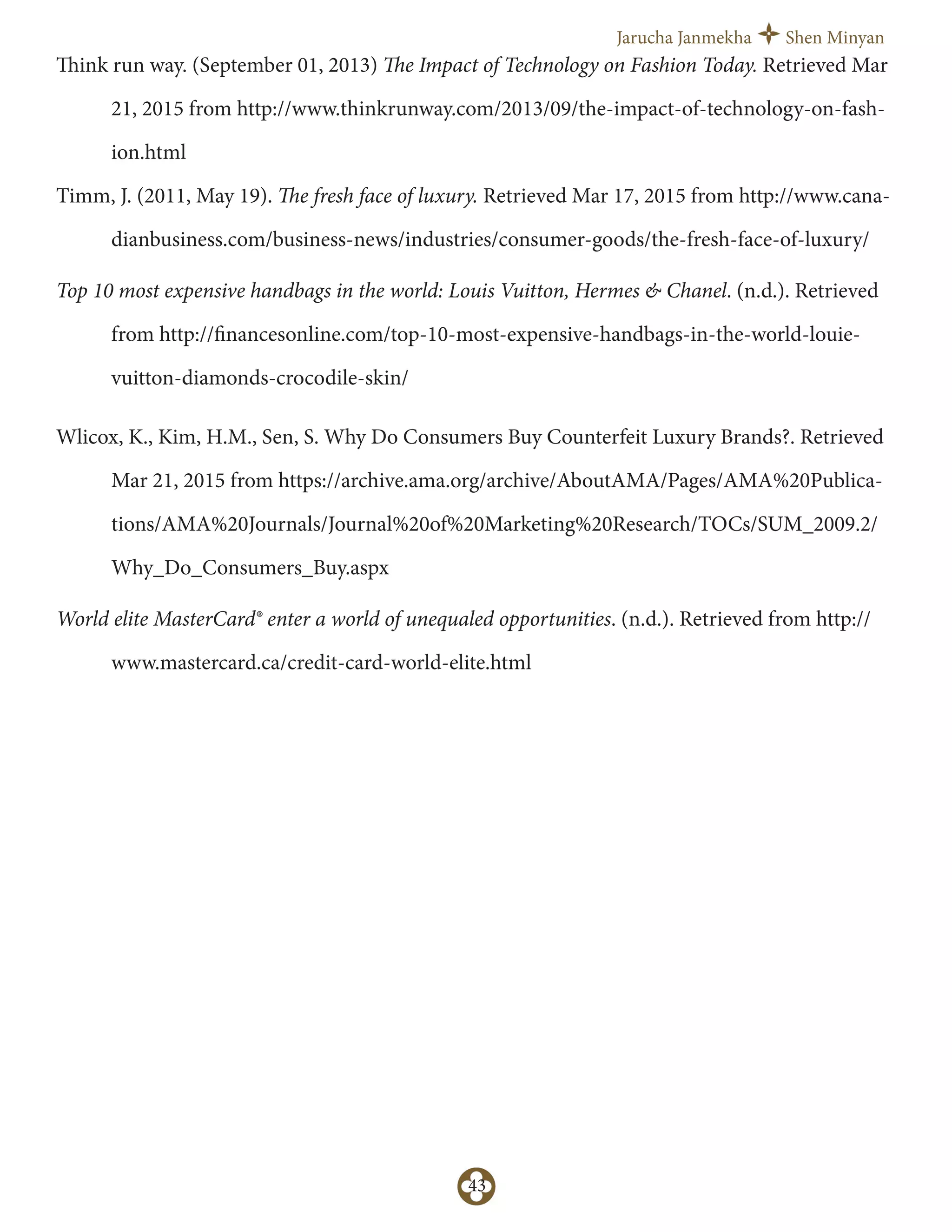 Jarucha Janmekha Shen Minyan
43
Think run way. (September 01, 2013) The Impact of Technology on Fashion Today. Retrieved Mar
21, 2015 from http://www.thinkrunway.com/2013/09/the-impact-of-technology-on-fash-
ion.html
Timm, J. (2011, May 19). The fresh face of luxury. Retrieved Mar 17, 2015 from http://www.cana-
dianbusiness.com/business-news/industries/consumer-goods/the-fresh-face-of-luxury/
Top 10 most expensive handbags in the world: Louis Vuitton, Hermes & Chanel. (n.d.). Retrieved
from http://financesonline.com/top-10-most-expensive-handbags-in-the-world-louie-
vuitton-diamonds-crocodile-skin/
Wlicox, K., Kim, H.M., Sen, S. Why Do Consumers Buy Counterfeit Luxury Brands?. Retrieved
Mar 21, 2015 from https://archive.ama.org/archive/AboutAMA/Pages/AMA%20Publica-
tions/AMA%20Journals/Journal%20of%20Marketing%20Research/TOCs/SUM_2009.2/
Why_Do_Consumers_Buy.aspx
World elite MasterCard® enter a world of unequaled opportunities. (n.d.). Retrieved from http://
www.mastercard.ca/credit-card-world-elite.html
 