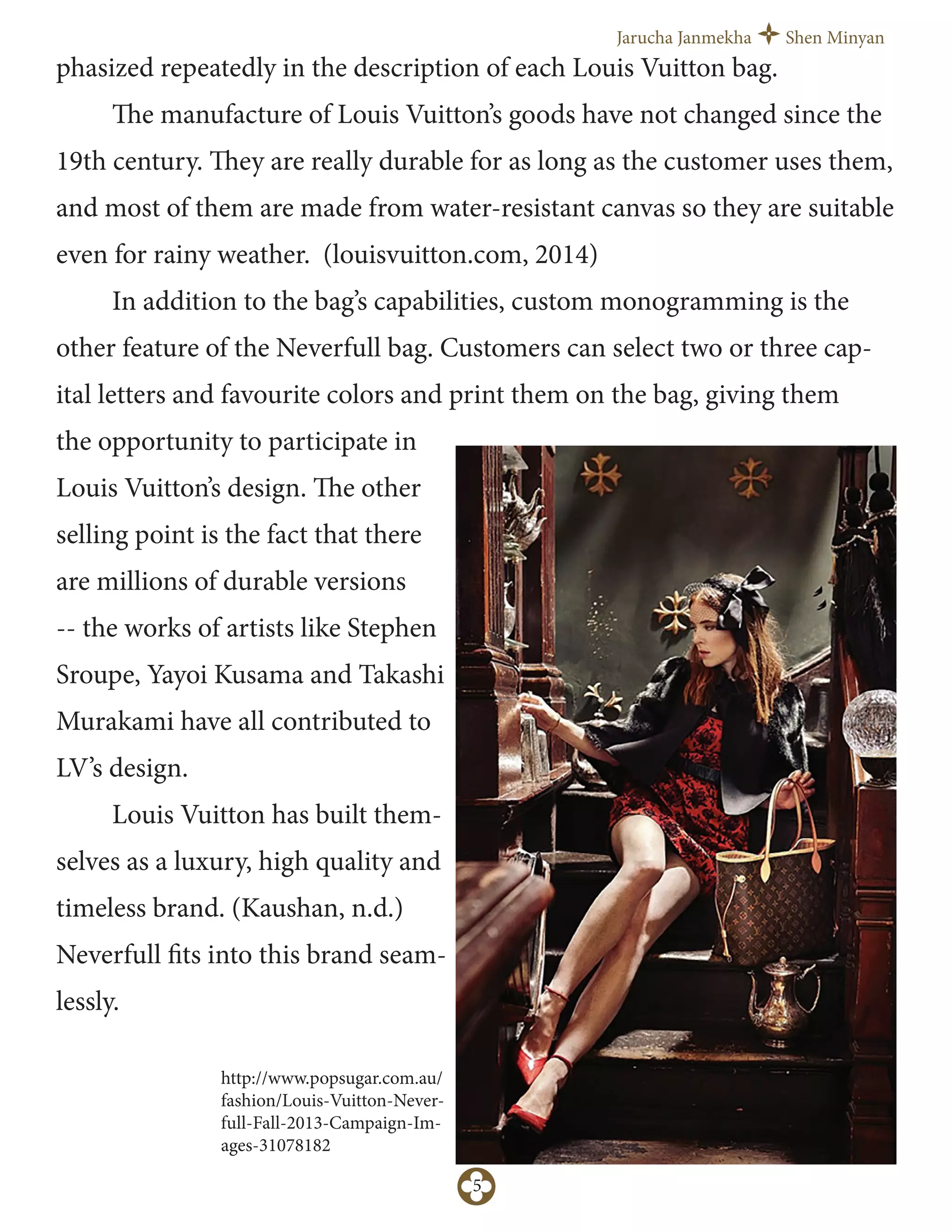 Jarucha Janmekha Shen Minyan
5
phasized repeatedly in the description of each Louis Vuitton bag.
The manufacture of Louis Vuitton’s goods have not changed since the
19th century. They are really durable for as long as the customer uses them,
and most of them are made from water-resistant canvas so they are suitable
even for rainy weather. (louisvuitton.com, 2014)
In addition to the bag’s capabilities, custom monogramming is the
other feature of the Neverfull bag. Customers can select two or three cap-
ital letters and favourite colors and print them on the bag, giving them
the opportunity to participate in
Louis Vuitton’s design. The other
selling point is the fact that there
are millions of durable versions
-- the works of artists like Stephen
Sroupe, Yayoi Kusama and Takashi
Murakami have all contributed to
LV’s design.
Louis Vuitton has built them-
selves as a luxury, high quality and
timeless brand. (Kaushan, n.d.)
Neverfull fits into this brand seam-
lessly.
http://www.popsugar.com.au/
fashion/Louis-Vuitton-Never-
full-Fall-2013-Campaign-Im-
ages-31078182
 