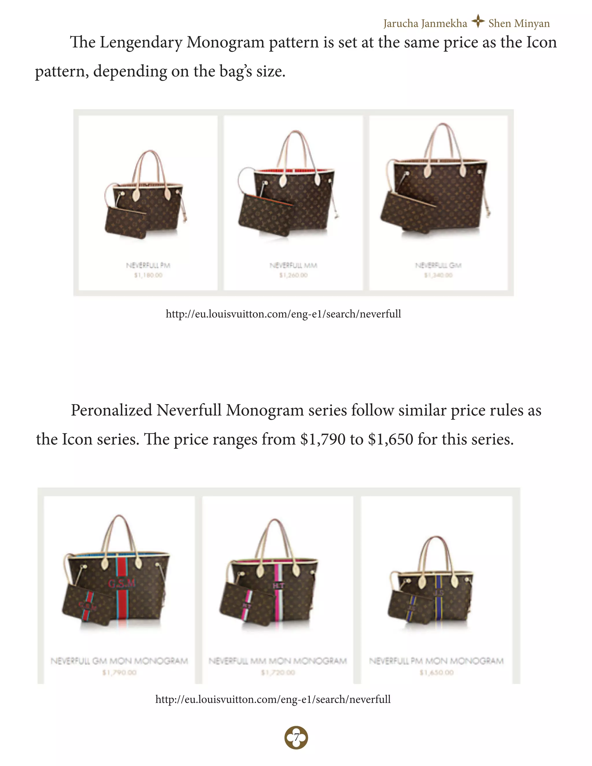Jarucha Janmekha Shen Minyan
7
The Lengendary Monogram pattern is set at the same price as the Icon
pattern, depending on the bag’s size.
http://eu.louisvuitton.com/eng-e1/search/neverfull
Peronalized Neverfull Monogram series follow similar price rules as
the Icon series. The price ranges from $1,790 to $1,650 for this series.
http://eu.louisvuitton.com/eng-e1/search/neverfull
 