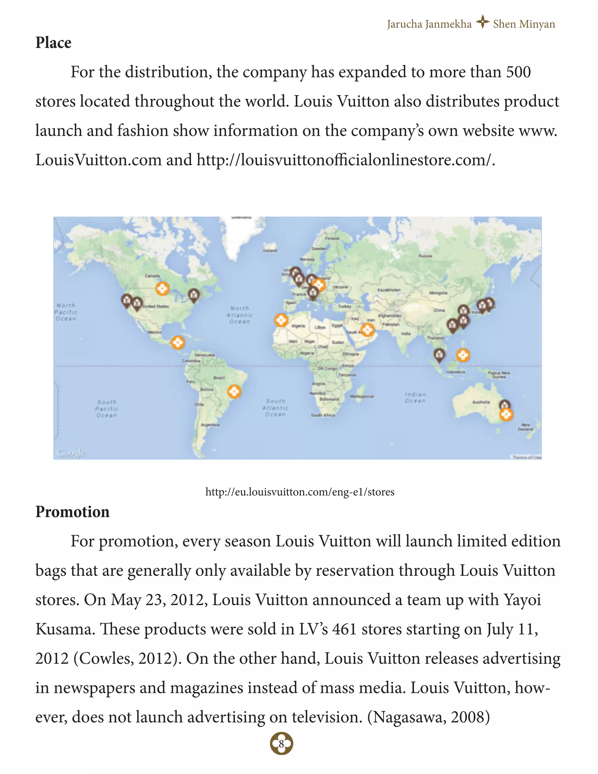 Jarucha Janmekha Shen Minyan
8
http://eu.louisvuitton.com/eng-e1/stores
Place
For the distribution, the company has expanded to more than 500
stores located throughout the world. Louis Vuitton also distributes product
launch and fashion show information on the company’s own website www.
LouisVuitton.com and http://louisvuittonoﬃcialonlinestore.com/.
Promotion
For promotion, every season Louis Vuitton will launch limited edition
bags that are generally only available by reservation through Louis Vuitton
stores. On May 23, 2012, Louis Vuitton announced a team up with Yayoi
Kusama. These products were sold in LV’s 461 stores starting on July 11,
2012 (Cowles, 2012). On the other hand, Louis Vuitton releases advertising
in newspapers and magazines instead of mass media. Louis Vuitton, how-
ever, does not launch advertising on television. (Nagasawa, 2008)
 